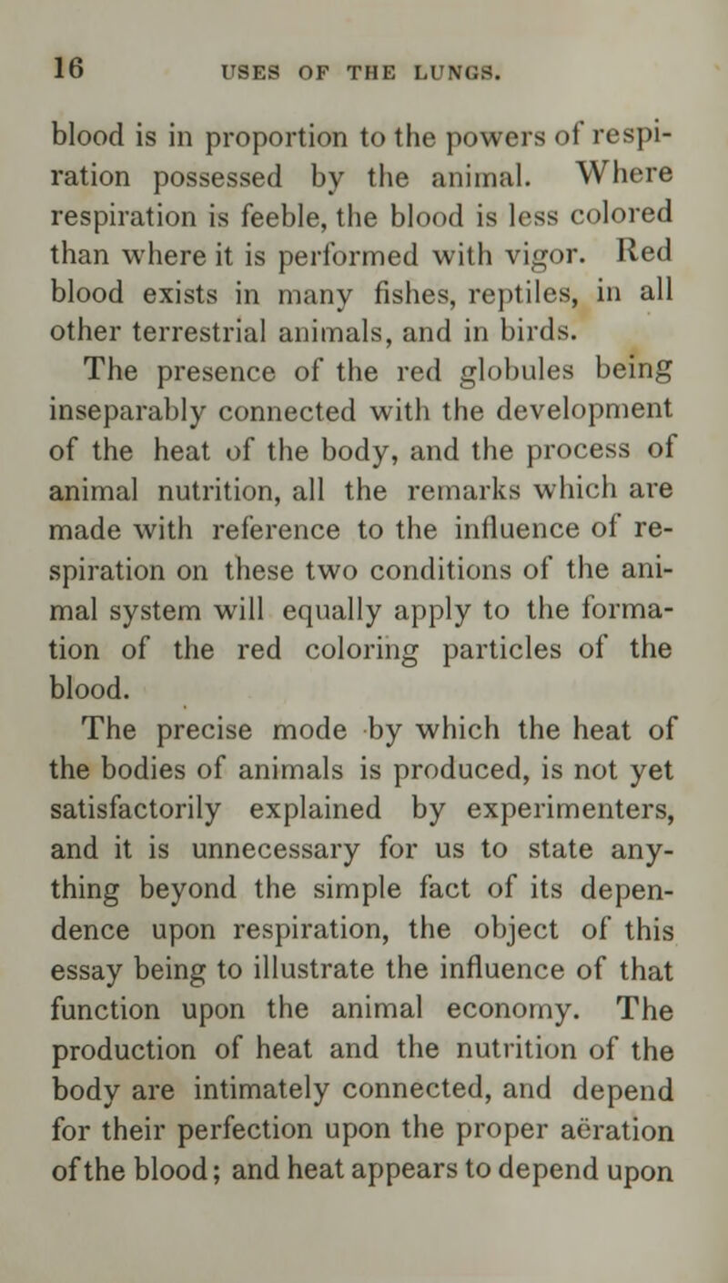 blood is in proportion to the powers of respi- ration possessed by the animal. Where respiration is feeble, the blood is less colored than where it is performed with vigor. Red blood exists in many fishes, reptiles, in all other terrestrial animals, and in birds. The presence of the red globules being inseparably connected with the development of the heat of the body, and the process of animal nutrition, all the remarks which are made with reference to the influence of re- spiration on these two conditions of the ani- mal system will equally apply to the forma- tion of the red coloring particles of the blood. The precise mode by which the heat of the bodies of animals is produced, is not yet satisfactorily explained by experimenters, and it is unnecessary for us to state any- thing beyond the simple fact of its depen- dence upon respiration, the object of this essay being to illustrate the influence of that function upon the animal economy. The production of heat and the nutrition of the body are intimately connected, and depend for their perfection upon the proper aeration of the blood; and heat appears to depend upon