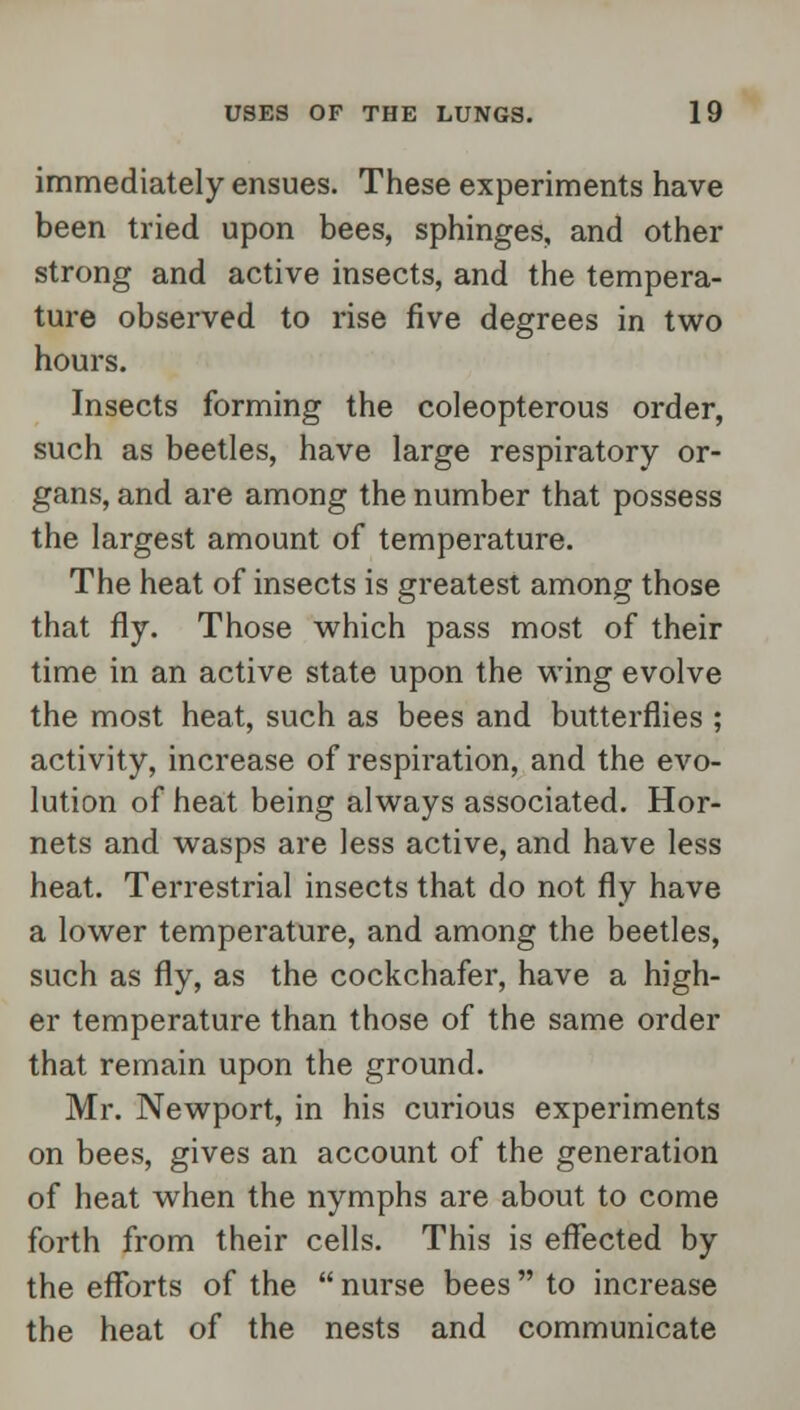 immediately ensues. These experiments have been tried upon bees, sphinges, and other strong and active insects, and the tempera- ture observed to rise five degrees in two hours. Insects forming the coleopterous order, such as beetles, have large respiratory or- gans, and are among the number that possess the largest amount of temperature. The heat of insects is greatest among those that fly. Those which pass most of their time in an active state upon the wing evolve the most heat, such as bees and butterflies ; activity, increase of respiration, and the evo- lution of heat being always associated. Hor- nets and wasps are less active, and have less heat. Terrestrial insects that do not fly have a lower temperature, and among the beetles, such as fly, as the cockchafer, have a high- er temperature than those of the same order that remain upon the ground. Mr. Newport, in his curious experiments on bees, gives an account of the generation of heat when the nymphs are about to come forth from their cells. This is effected by the efforts of the  nurse bees  to increase the heat of the nests and communicate