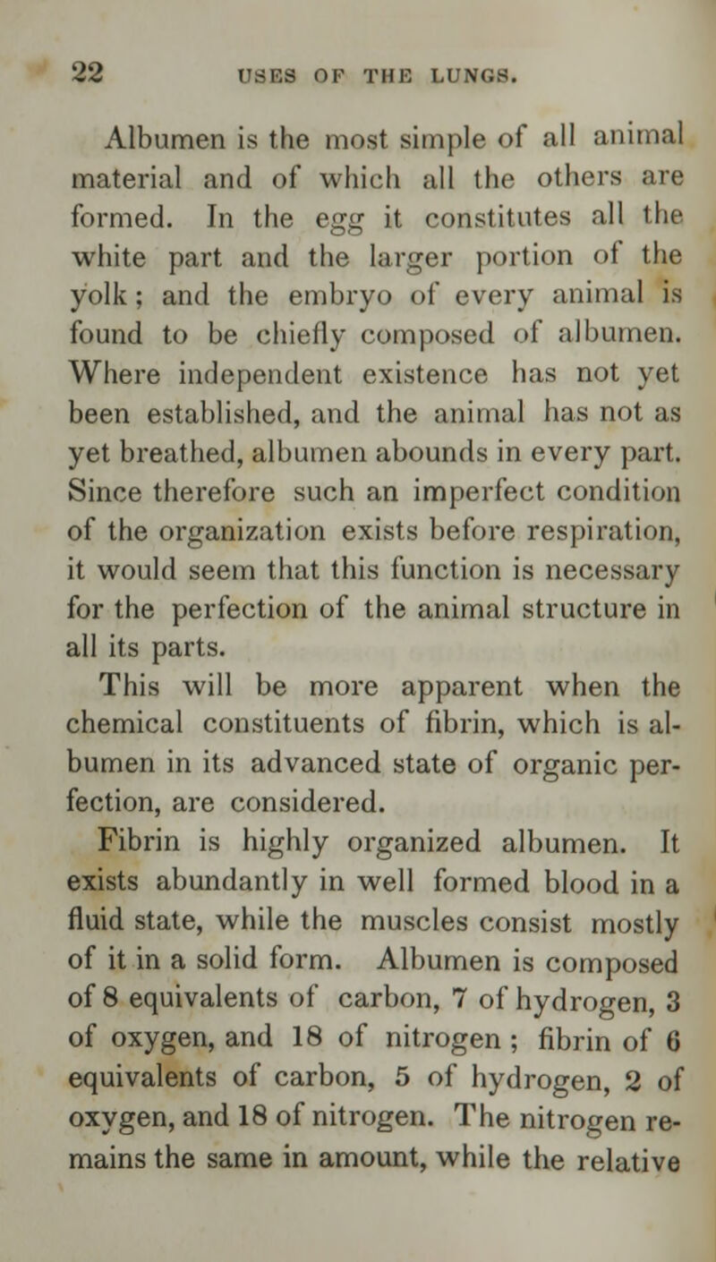 Albumen is the most simple of all animal material and of which all the others are formed. In the egg it constitutes all the white part and the larger portion of the yolk; and the embryo of every animal is found to be chiefly composed of albumen. Where independent existence has not yet been established, and the animal has not as yet breathed, albumen abounds in every part. Since therefore such an imperfect condition of the organization exists before respiration, it would seem that this function is necessary for the perfection of the animal structure in all its parts. This will be more apparent when the chemical constituents of fibrin, which is al- bumen in its advanced state of organic per- fection, are considered. Fibrin is highly organized albumen. It exists abundantly in well formed blood in a fluid state, while the muscles consist mostly of it in a solid form. Albumen is composed of 8 equivalents of carbon, 7 of hydrogen, 3 of oxygen, and 18 of nitrogen; fibrin of 6 equivalents of carbon, 5 of hydrogen, 2 of oxygen, and 18 of nitrogen. The nitrogen re- mains the same in amount, while the relative
