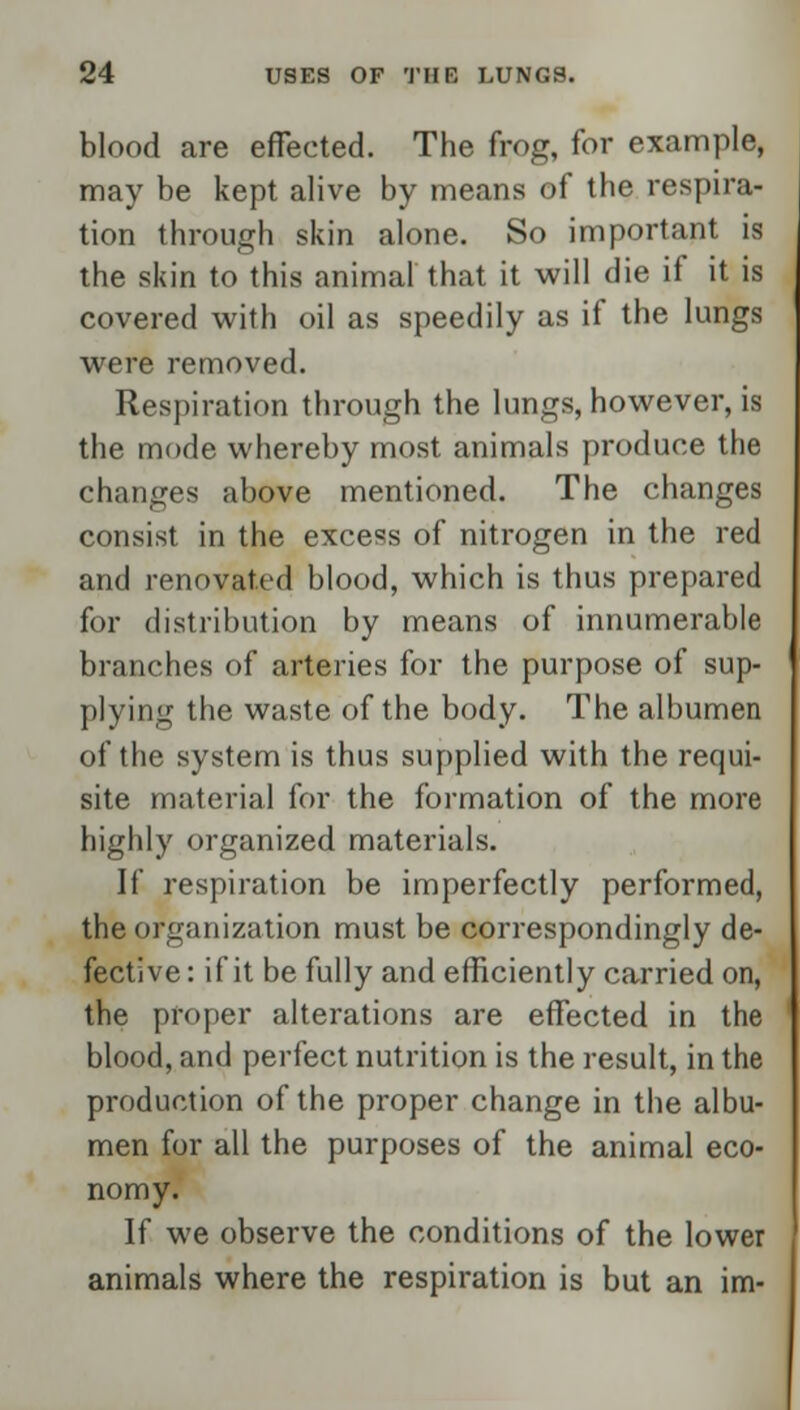 blood are effected. The frog, for example, may be kept alive by means of the respira- tion through skin alone. So important is the skin to this animal that it will die if it is covered with oil as speedily as if the lungs were removed. Respiration through the lungs, however, is the mode whereby most animals produce the changes above mentioned. The changes consist in the excess of nitrogen in the red and renovated blood, which is thus prepared for distribution by means of innumerable branches of arteries for the purpose of sup- plying the waste of the body. The albumen of the system is thus supplied with the requi- site material for the formation of the more highly organized materials. If respiration be imperfectly performed, the organization must be correspondingly de- fective: if it be fully and efficiently carried on, the proper alterations are effected in the blood, and perfect nutrition is the result, in the production of the proper change in the albu- men for all the purposes of the animal eco- nomy. If we observe the conditions of the lower animals where the respiration is but an im-