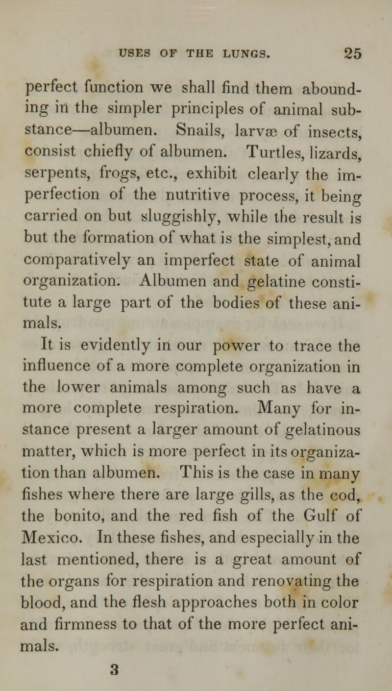 perfect function we shall find them abound- ing in the simpler principles of animal sub- stance—albumen. Snails, larvae of insects, consist chiefly of albumen. Turtles, lizards, serpents, frogs, etc., exhibit clearly the im- perfection of the nutritive process, it being carried on but sluggishly, while the result is but the formation of what is the simplest, and comparatively an imperfect state of animal organization. Albumen and gelatine consti- tute a large part of the bodies of these ani- mals. It is evidently in our power to trace the influence of a more complete organization in the lower animals among such as have a more complete respiration. Many for in- stance present a larger amount of gelatinous matter, which is more perfect in its organiza- tion than albumen. This is the case in many fishes where there are large gills, as the cod, the bonito, and the red fish of the Gulf of Mexico. In these fishes, and especially in the last mentioned, there is a great amount of the organs for respiration and renovating the blood, and the flesh approaches both in color and firmness to that of the more perfect ani- mals. 3