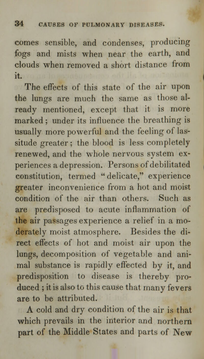 comes sensible, and condenses, producing fogs and mists when near the earth, and clouds when removed a short distance from it. The effects of this state of the air upon the lungs are much the same as those al- ready mentioned, except that it is more marked; under its influence the breathing is usually more powerful and the feeling of las- situde greater; the blood is less completely renewed, and the whole nervous system ex- periences a depression. Persons of debilitated constitution, termed delicate, experience greater inconvenience from a hot and moist condition of the air than others. Such as are predisposed to acute inflammation of the air passages experience a relief in a mo- derately moist atmosphere. Besides the di- rect effects of hot and moist air upon the lungs, decomposition of vegetable and ani- mal substance is rapidly effected by it, and predisposition to disease is thereby pro- duced ; it is also to this cause that many fevers are to be attributed. A cold and dry condition of the air is that which prevails in the interior and northern part of the Middle States and parts of New