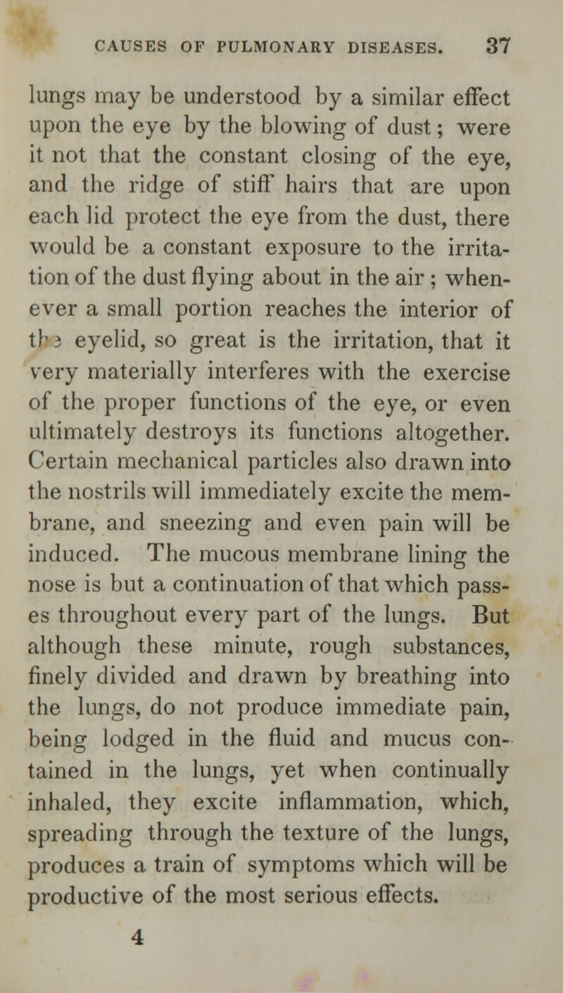 lungs may be understood by a similar effect upon the eye by the blowing of dust; were it not that the constant closing of the eye, and the ridge of stiff hairs that are upon each lid protect the eye from the dust, there would be a constant exposure to the irrita- tion of the dust flying about in the air; when- ever a small portion reaches the interior of tjj3 eyelid, so great is the irritation, that it very materially interferes with the exercise of the proper functions of the eye, or even ultimately destroys its functions altogether. Certain mechanical particles also drawn into the nostrils will immediately excite the mem- brane, and sneezing and even pain will be induced. The mucous membrane lining the nose is but a continuation of that which pass- es throughout every part of the lungs. But although these minute, rough substances, finely divided and drawn by breathing into the lungs, do not produce immediate pain, being lodged in the fluid and mucus con- tained in the lungs, yet when continually inhaled, they excite inflammation, which, spreading through the texture of the lungs, produces a train of symptoms which will be productive of the most serious effects.