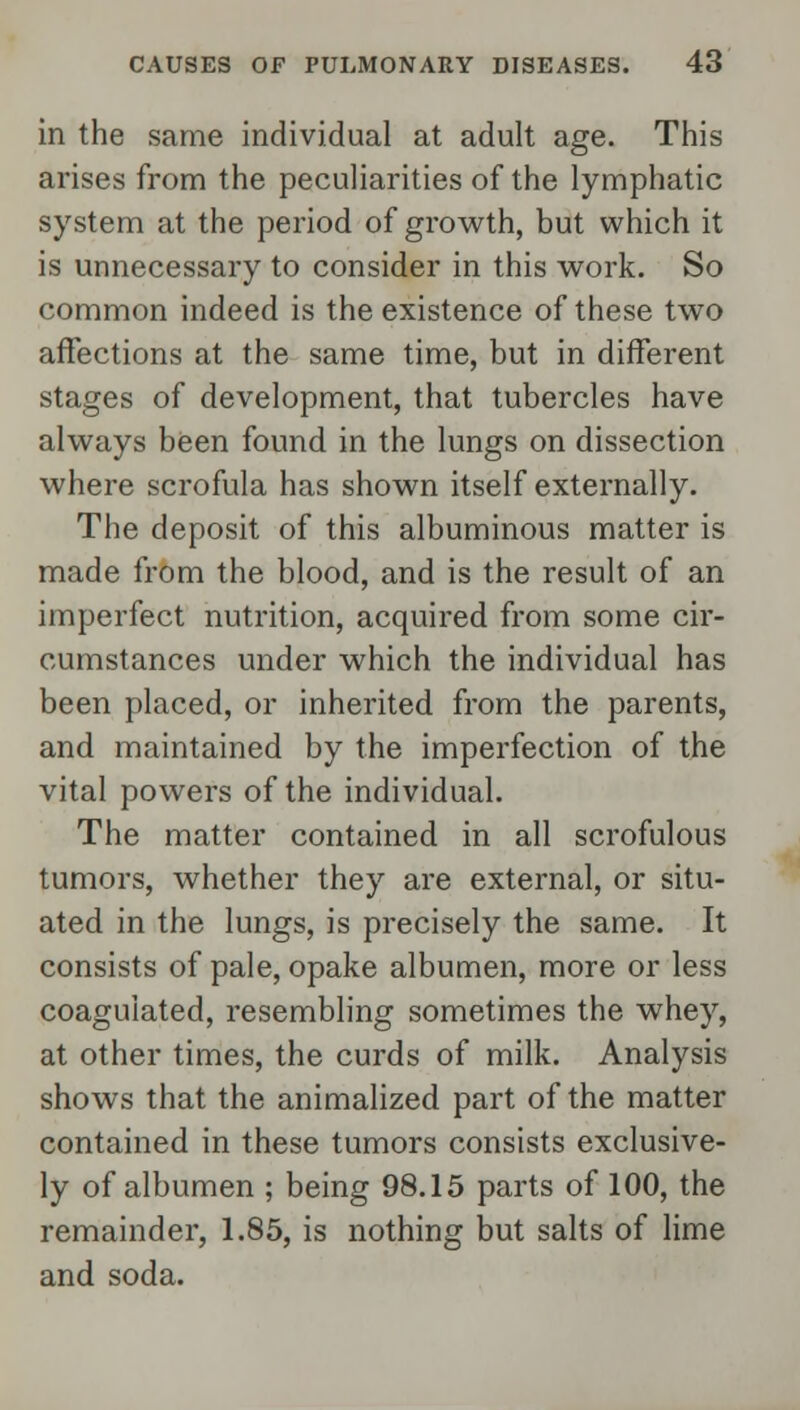 in the same individual at adult age. This arises from the peculiarities of the lymphatic system at the period of growth, but which it is unnecessary to consider in this work. So common indeed is the existence of these two affections at the same time, but in different stages of development, that tubercles have always been found in the lungs on dissection where scrofula has shown itself externally. The deposit of this albuminous matter is made from the blood, and is the result of an imperfect nutrition, acquired from some cir- cumstances under which the individual has been placed, or inherited from the parents, and maintained by the imperfection of the vital powers of the individual. The matter contained in all scrofulous tumors, whether they are external, or situ- ated in the lungs, is precisely the same. It consists of pale, opake albumen, more or less coagulated, resembling sometimes the whey, at other times, the curds of milk. Analysis shows that the animalized part of the matter contained in these tumors consists exclusive- ly of albumen ; being 98.15 parts of 100, the remainder, 1.85, is nothing but salts of lime and soda.