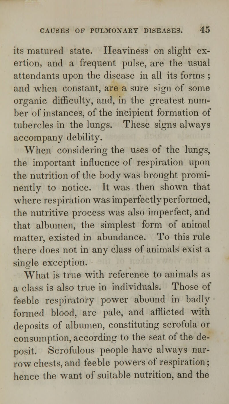 its matured state. Heaviness on slight ex- ertion, and a frequent pulse, are the usual attendants upon the disease in all its forms ; and when constant, are a sure sign of some organic difficulty, and, in the greatest num- ber of instances, of the incipient formation of tubercles in the lungs. These signs always accompany debility. When considering the uses of the lungs, the important influence of respiration upon the nutrition of the body was brought promi- nently to notice. It was then shown that where respiration was imperfectly performed, the nutritive process was also imperfect, and that albumen, the simplest form of animal matter, existed in abundance. To this rule there does not in any class of animals exist a single exception. What is true with reference to animals as a class is also true in individuals. Those of feeble respiratory power abound in badly formed blood, are pale, and afflicted with deposits of albumen, constituting scrofula or consumption, according to the seat of the de- posit. Scrofulous people have always nar- row chests, and feeble powers of respiration; hence the want of suitable nutrition, and the