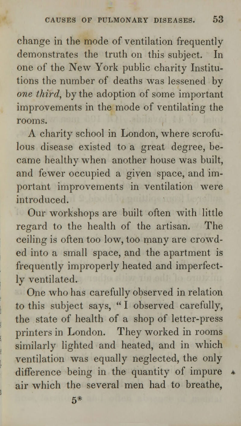 change in the mode of ventilation frequently demonstrates the truth on this subject. In one of the New York public charity Institu- tions the number of deaths was lessened by one third, by the adoption of some important improvements in the mode of ventilating the rooms. A charity school in London, where scrofu- lous disease existed to a great degree, be- came healthy when another house was built, and fewer occupied a given space, and im- portant improvements in ventilation were introduced. Our workshops are built often with little regard to the health of the artisan. The ceiling is often too low, too many are crowd- ed into a small space, and the apartment is frequently improperly heated and imperfect- ly ventilated. One who has carefully observed in relation to this subject says,  I observed carefully, the state of health of a shop of letter-press printers in London. They worked in rooms similarly lighted and heated, and in which ventilation was equally neglected, the only difference being in the quantity of impure air which the several men had to breathe, 5*