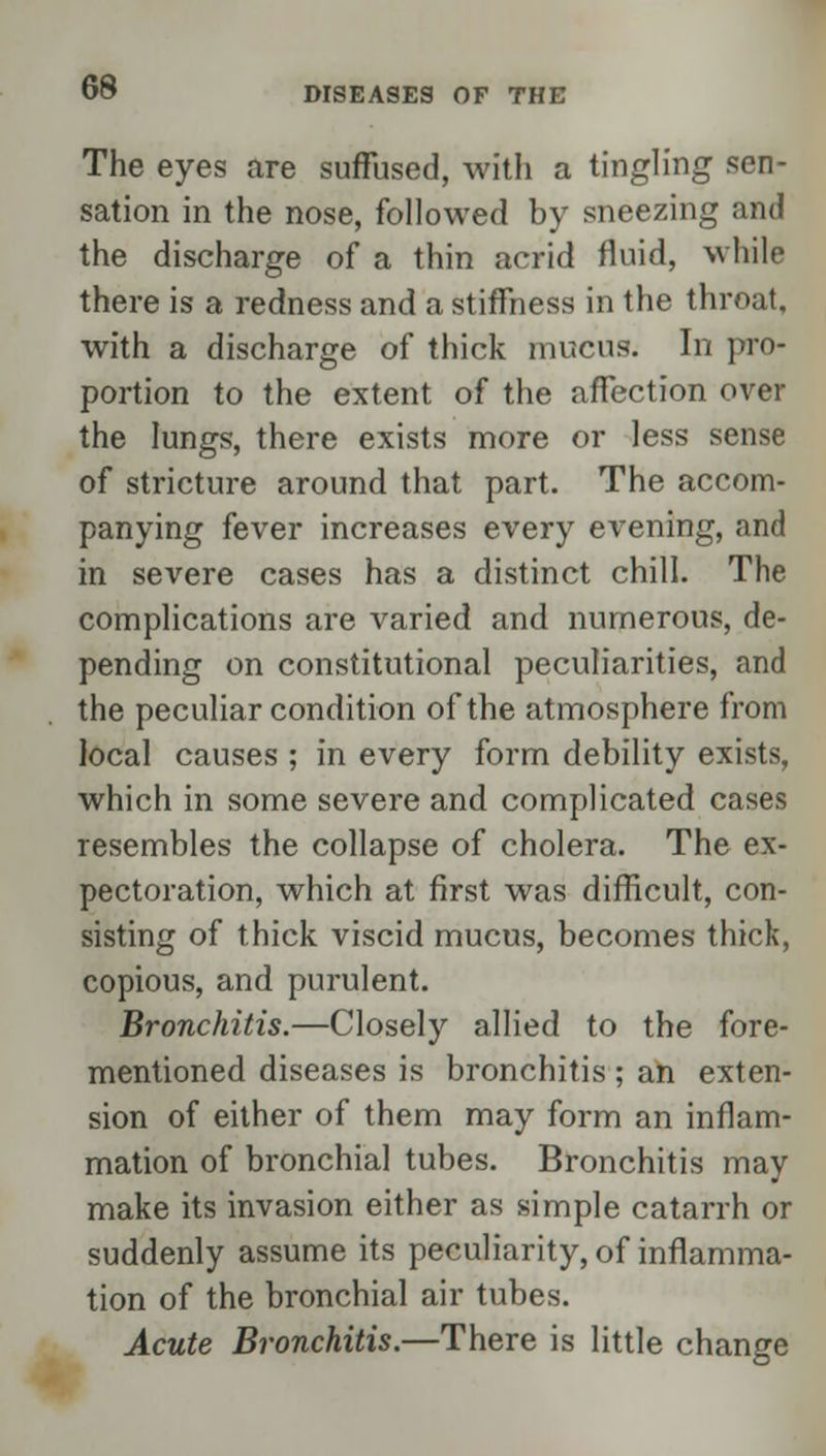 The eyes are suffused, with a tingling sen- sation in the nose, followed by sneezing and the discharge of a thin acrid fluid, while there is a redness and a stiffness in the throat, with a discharge of thick mucus. In pro- portion to the extent of the affection over the lungs, there exists more or less sense of stricture around that part. The accom- panying fever increases every evening, and in severe cases has a distinct chill. The complications are varied and numerous, de- pending on constitutional peculiarities, and the peculiar condition of the atmosphere from local causes ; in every form debility exists, which in some severe and complicated cases resembles the collapse of cholera. The ex- pectoration, which at first was difficult, con- sisting of thick viscid mucus, becomes thick, copious, and purulent. Bronchitis.—Closely allied to the fore- mentioned diseases is bronchitis ; an exten- sion of either of them may form an inflam- mation of bronchial tubes. Bronchitis may make its invasion either as simple catarrh or suddenly assume its peculiarity, of inflamma- tion of the bronchial air tubes. Acute Bronchitis.—There is little change