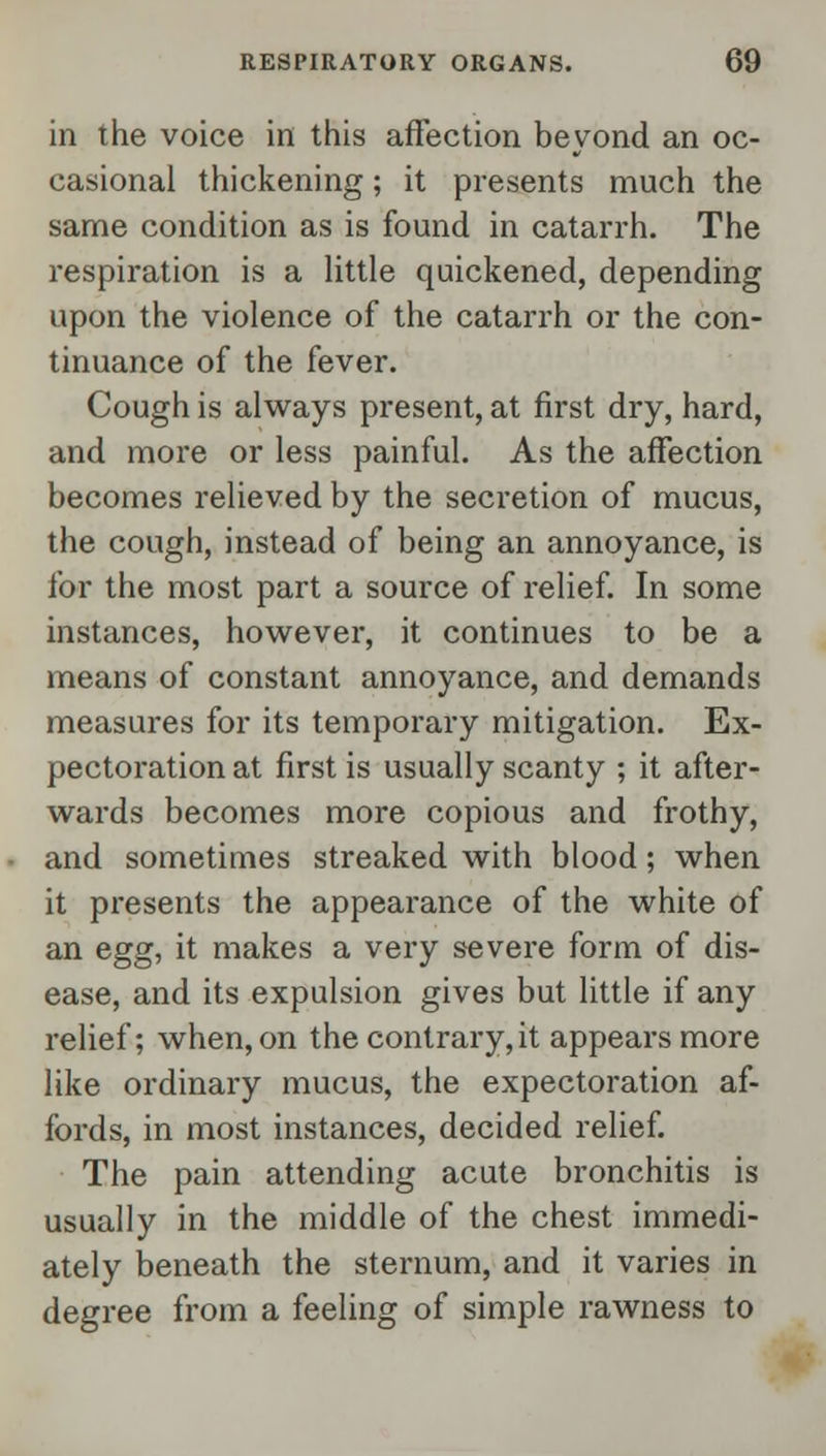in the voice in this affection beyond an oc- casional thickening; it presents much the same condition as is found in catarrh. The respiration is a little quickened, depending upon the violence of the catarrh or the con- tinuance of the fever. Cough is always present, at first dry, hard, and more or less painful. As the affection becomes relieved by the secretion of mucus, the cough, instead of being an annoyance, is for the most part a source of relief. In some instances, however, it continues to be a means of constant annoyance, and demands measures for its temporary mitigation. Ex- pectoration at first is usually scanty ; it after- wards becomes more copious and frothy, and sometimes streaked with blood; when it presents the appearance of the white of an egg, it makes a very severe form of dis- ease, and its expulsion gives but little if any relief; when, on the contrary, it appears more like ordinary mucus, the expectoration af- fords, in most instances, decided relief. The pain attending acute bronchitis is usually in the middle of the chest immedi- ately beneath the sternum, and it varies in degree from a feeling of simple rawness to