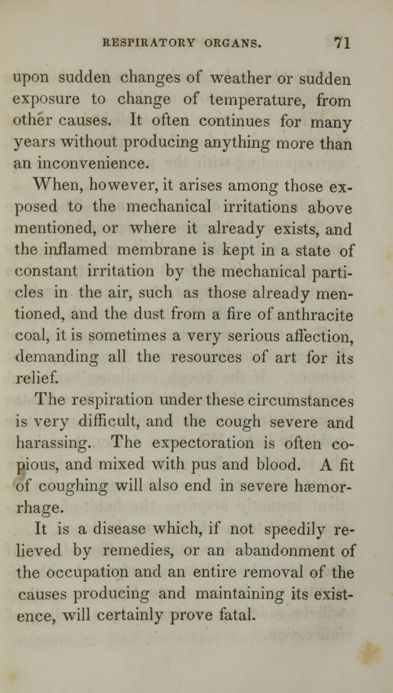 upon sudden changes of weather or sudden exposure to change of temperature, from other causes. It often continues for many years without producing anything more than an inconvenience. When, however, it arises among those ex- posed to the mechanical irritations above mentioned, or where it already exists, and the inflamed membrane is kept in a state of constant irritation by the mechanical parti- cles in the air, such as those already men- tioned, and the dust from a fire of anthracite coal, it is sometimes a very serious affection, demanding all the resources of art for its relief. The respiration under these circumstances is very difficult, and the cough severe and harassing. The expectoration is often co- pious, and mixed with pus and blood. A fit of coughing will also end in severe haemor- rhage. It is a disease which, if not speedily re- lieved by remedies, or an abandonment of the occupation and an entire removal of the causes producing and maintaining its exist- ence, will certainly prove fatal.