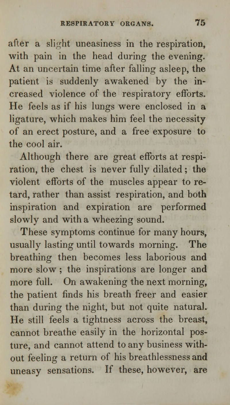 after a slight uneasiness in the respiration, with pain in the head during the evening. At an uncertain time after falling asleep, the patient is suddenly awakened by the in- creased violence of the respiratory efforts. He feels as if his lungs were enclosed in a ligature, which makes him feel the necessity of an erect posture, and a free exposure to the cool air. Although there are great efforts at respi- ration, the chest is never fully dilated; the violent efforts of the muscles appear to re- tard, rather than assist respiration, and both inspiration and expiration are performed slowly and with a wheezing sound. These symptoms continue for many hours, usually lasting until towards morning. The breathing then becomes less laborious and more slow; the inspirations are longer and more full. On awakening the next morning, the patient finds his breath freer and easier than during the night, but not quite natural. He still feels a tightness across the breast, cannot breathe easily in the horizontal pos- ture, and cannot attend to any business with- out feeling a return of his breathlessness and uneasy sensations. If these, however, are