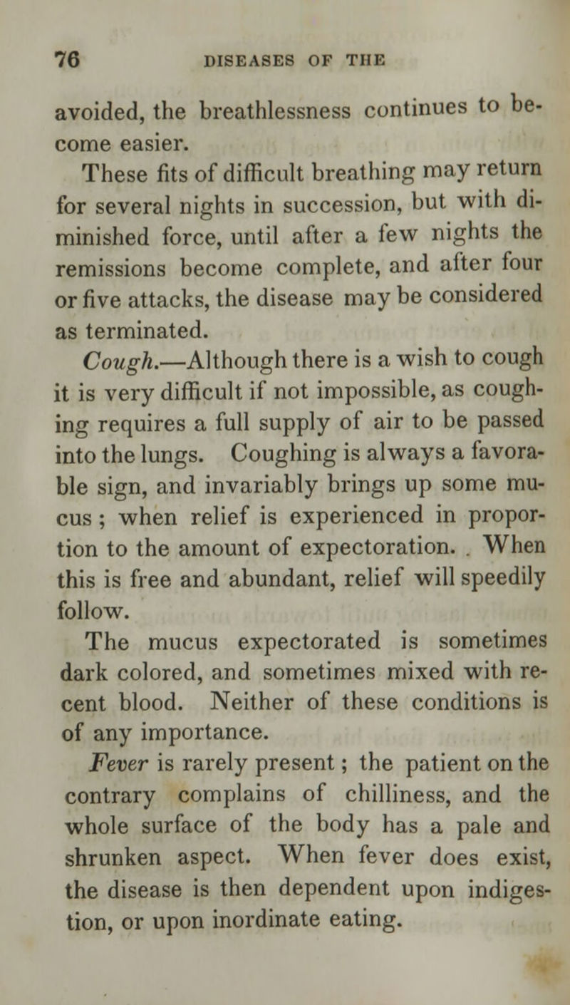 avoided, the breathlessness continues to be- come easier. These fits of difficult breathing may return for several nights in succession, but with di- minished force, until after a few nights the remissions become complete, and after four or five attacks, the disease may be considered as terminated. Cough.—Although there is a wish to cough it is very difficult if not impossible, as cough- ing requires a full supply of air to be passed into the lungs. Coughing is always a favora- ble sign, and invariably brings up some mu- cus ; when relief is experienced in propor- tion to the amount of expectoration. . When this is free and abundant, relief will speedily follow. The mucus expectorated is sometimes dark colored, and sometimes mixed with re- cent blood. Neither of these conditions is of any importance. Fever is rarely present; the patient on the contrary complains of chilliness, and the whole surface of the body has a pale and shrunken aspect. When fever does exist, the disease is then dependent upon indiges- tion, or upon inordinate eating.