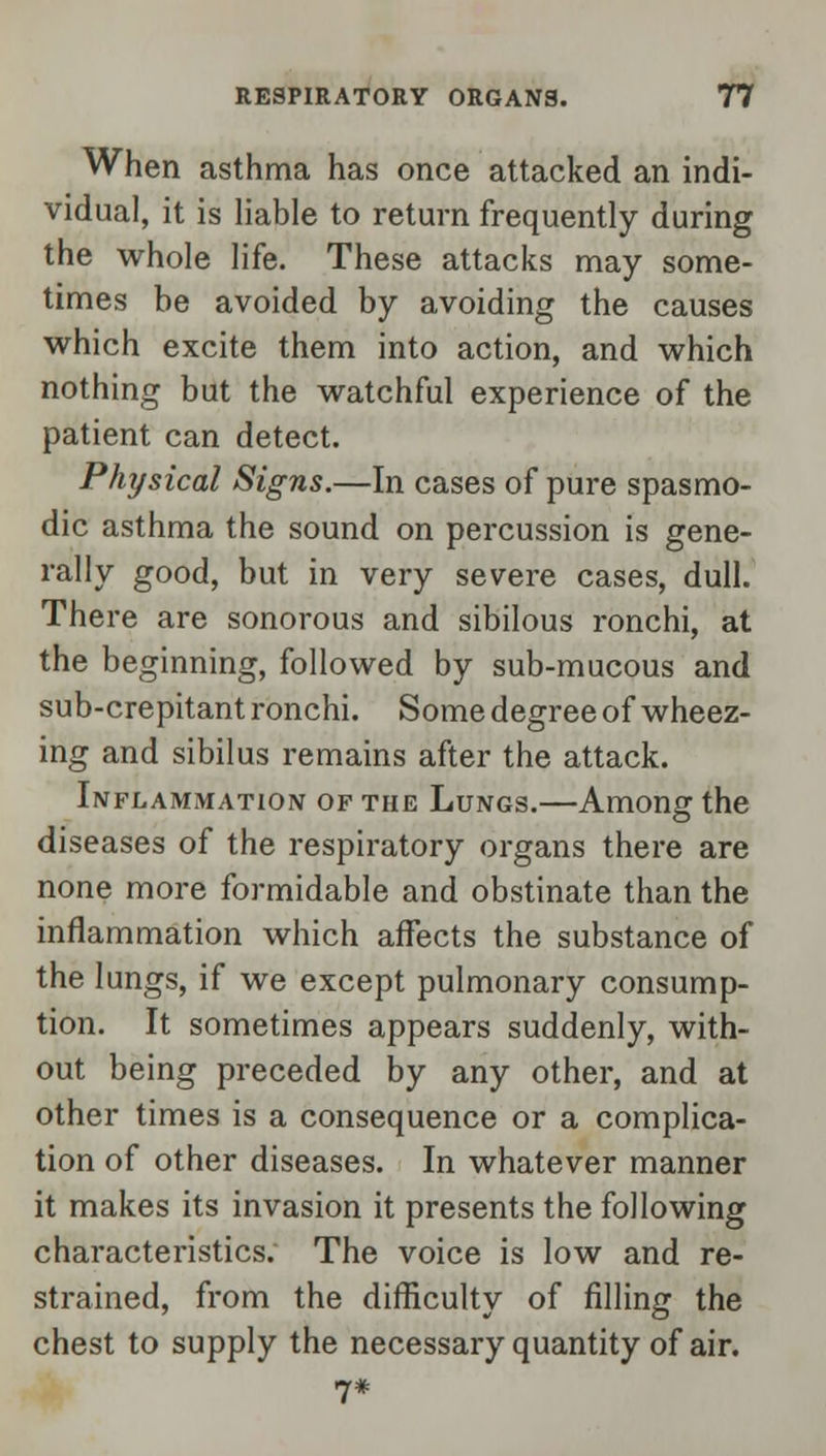 When asthma has once attacked an indi- vidual, it is liable to return frequently during the whole life. These attacks may some- times be avoided by avoiding the causes which excite them into action, and which nothing but the watchful experience of the patient can detect. Physical Signs.—In cases of pure spasmo- dic asthma the sound on percussion is gene- rally good, but in very severe cases, dull. There are sonorous and sibilous ronchi, at the beginning, followed by sub-mucous and sub-crepitant ronchi. Some degree of wheez- ing and sibilus remains after the attack. Inflammation of the Lungs.—Among the diseases of the respiratory organs there are none more formidable and obstinate than the inflammation which affects the substance of the lungs, if we except pulmonary consump- tion. It sometimes appears suddenly, with- out being preceded by any other, and at other times is a consequence or a complica- tion of other diseases. In whatever manner it makes its invasion it presents the following characteristics. The voice is low and re- strained, from the difficulty of filling the chest to supply the necessary quantity of air.