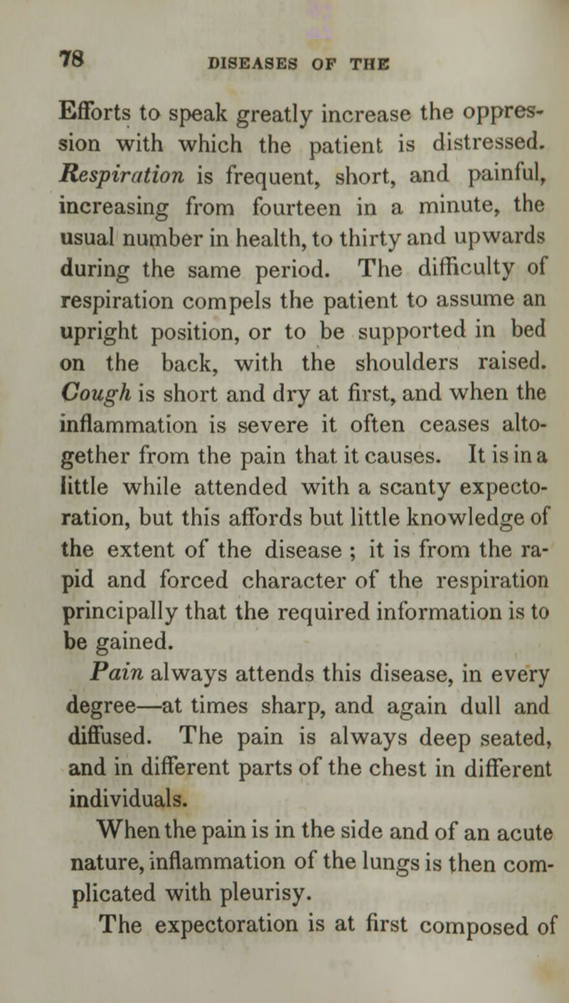 Efforts to speak greatly increase the oppres- sion with which the patient is distressed. Respiration is frequent, short, and painful, increasing from fourteen in a minute, the usual number in health, to thirty and upwards during the same period. The difficulty of respiration compels the patient to assume an upright position, or to be supported in bed on the back, with the shoulders raised. Cough is short and dry at first, and when the inflammation is severe it often ceases alto- gether from the pain that it causes. It is in a little while attended with a scanty expecto- ration, but this affords but little knowledge of the extent of the disease ; it is from the ra- pid and forced character of the respiration principally that the required information is to be gained. Pain always attends this disease, in every degree—at times sharp, and again dull and diffused. The pain is always deep seated, and in different parts of the chest in different individuals. When the pain is in the side and of an acute nature, inflammation of the lungs is then com- plicated with pleurisy. The expectoration is at first composed of