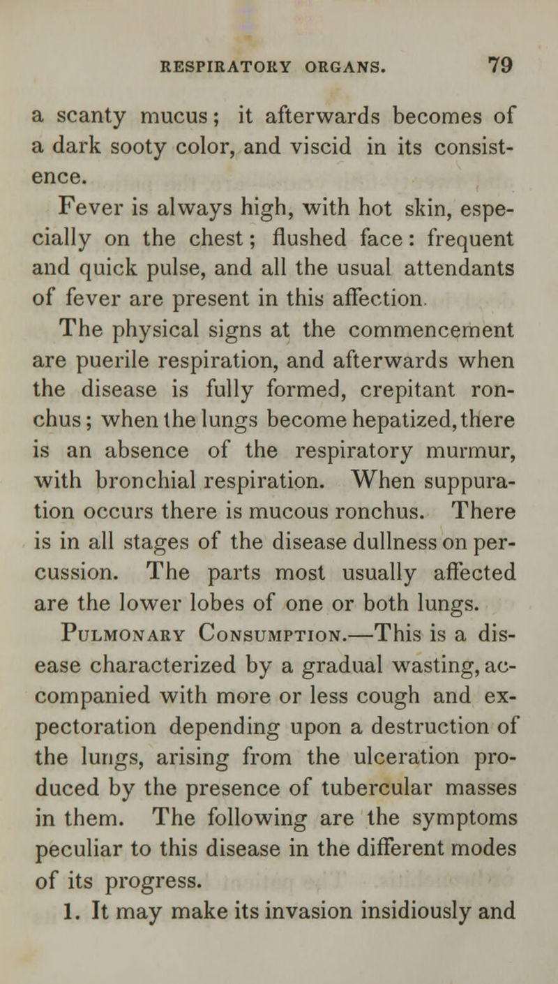 a scanty mucus; it afterwards becomes of a dark sooty color, and viscid in its consist- ence. Fever is always high, with hot skin, espe- cially on the chest; flushed face: frequent and quick pulse, and all the usual attendants of fever are present in this affection. The physical signs at the commencement are puerile respiration, and afterwards when the disease is fully formed, crepitant ron- chus; when the lungs become hepatized, there is an absence of the respiratory murmur, with bronchial respiration. When suppura- tion occurs there is mucous ronchus. There is in all stages of the disease dullness on per- cussion. The parts most usually affected are the lower lobes of one or both lungs. Pulmonary Consumption.—This is a dis- ease characterized by a gradual wasting, ac- companied with more or less cough and ex- pectoration depending upon a destruction of the lungs, arising from the ulceration pro- duced by the presence of tubercular masses in them. The following are the symptoms peculiar to this disease in the different modes of its progress. 1. It may make its invasion insidiously and