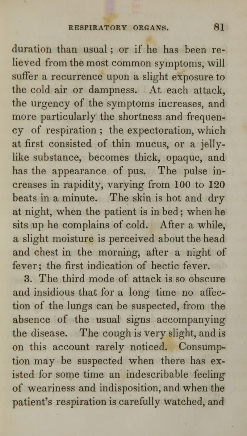 duration than usual; or if he has been re- lieved from the most common symptoms, will suffer a recurrence upon a slight exposure to the cold air or dampness. At each attack, the urgency of the symptoms increases, and more particularly the shortness and frequen- cy of respiration ; the expectoration, which at first consisted of thin mucus, or a jelly- like substance, becomes thick, opaque, and has the appearance of pus. The pulse in- creases in rapidity, varying from 100 to 120 beats in a minute. The skin is hot and dry at night, when the patient is in bed; when he sits up he complains of cold. After a while, a slight moisture is perceived about the head and chest in the morning, after a night of fever; the first indication of hectic fever. 3. The third mode of attack is so obscure and insidious that for a long time no affec- tion of the lungs can be suspected, from the absence of the usual signs accompanying the disease. The cough is very slight, and is on this account rarely noticed. Consump- tion may be suspected when there has ex- isted for some time an indescribable feeling of weariness and indisposition, and when the patient's respiration is carefully watched, and