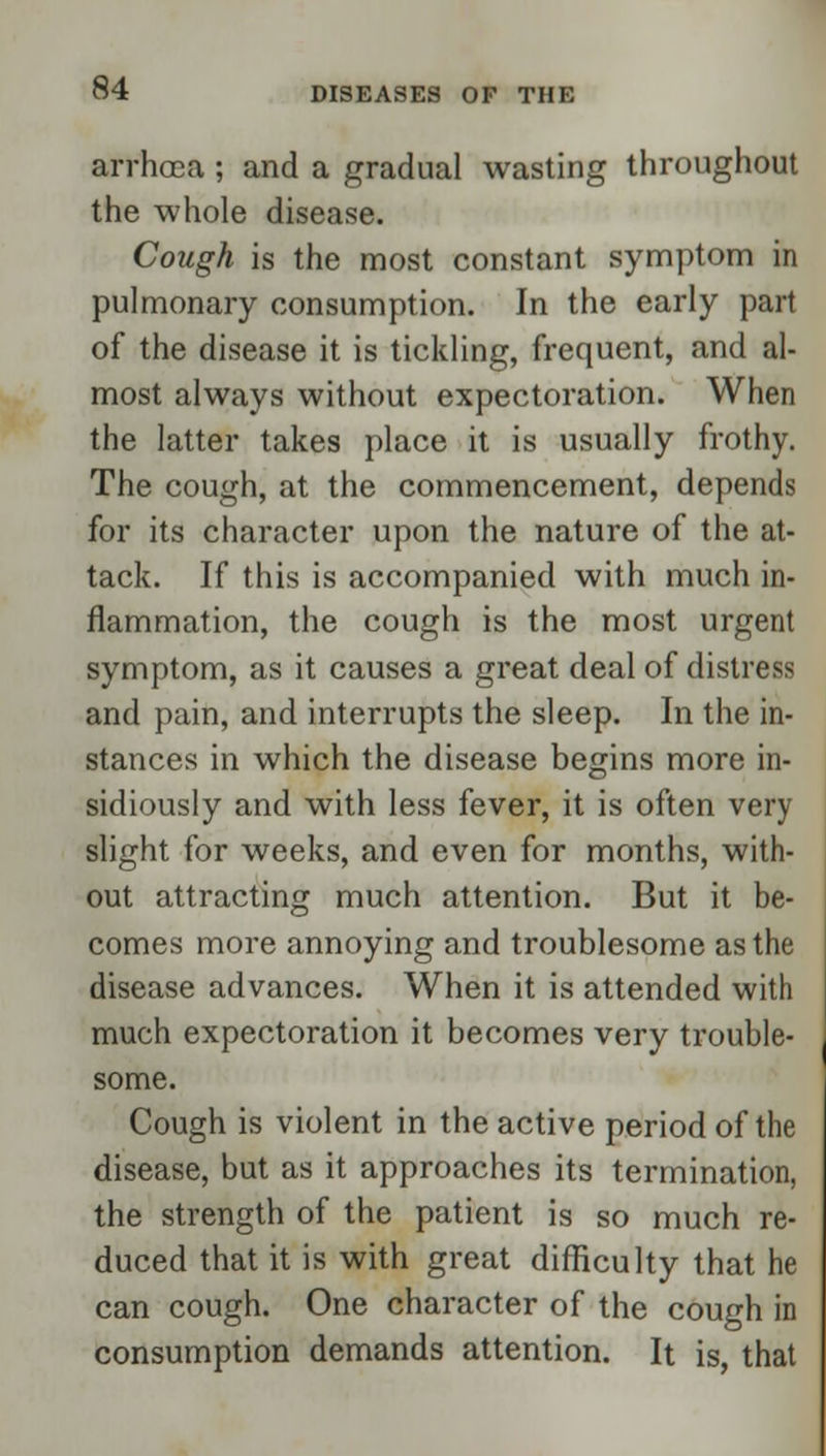 arrhoca; and a gradual wasting throughout the whole disease. Cough is the most constant symptom in pulmonary consumption. In the early part of the disease it is tickling, frequent, and al- most always without expectoration. When the latter takes place it is usually frothy. The cough, at the commencement, depends for its character upon the nature of the at- tack. If this is accompanied with much in- flammation, the cough is the most urgent symptom, as it causes a great deal of distress and pain, and interrupts the sleep. In the in- stances in which the disease begins more in- sidiously and with less fever, it is often very slight for weeks, and even for months, with- out attracting much attention. But it be- comes more annoying and troublesome as the disease advances. When it is attended with much expectoration it becomes very trouble- some. Cough is violent in the active period of the disease, but as it approaches its termination, the strength of the patient is so much re- duced that it is with great difficulty that he can cough. One character of the cough in consumption demands attention. It is, that
