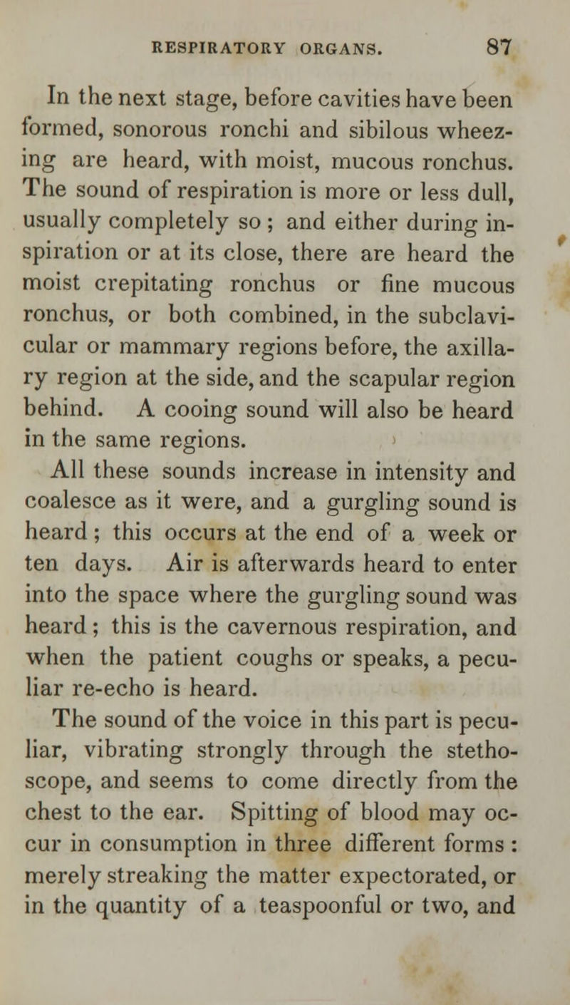 In the next stage, before cavities have been formed, sonorous ronchi and sibilous wheez- ing are heard, with moist, mucous ronchus. The sound of respiration is more or less dull, usually completely so ; and either during in- spiration or at its close, there are heard the moist crepitating ronchus or fine mucous ronchus, or both combined, in the subclavi- cular or mammary regions before, the axilla- ry region at the side, and the scapular region behind. A cooing sound will also be heard in the same regions. All these sounds increase in intensity and coalesce as it were, and a gurgling sound is heard ; this occurs at the end of a week or ten days. Air is afterwards heard to enter into the space where the gurgling sound was heard; this is the cavernous respiration, and when the patient coughs or speaks, a pecu- liar re-echo is heard. The sound of the voice in this part is pecu- liar, vibrating strongly through the stetho- scope, and seems to come directly from the chest to the ear. Spitting of blood may oc- cur in consumption in three different forms : merely streaking the matter expectoz*ated, or in the quantity of a teaspoonful or two, and