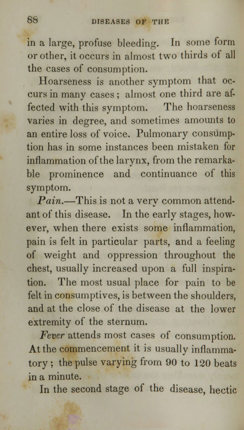 in a large, profuse bleeding. In some form or other, it occurs in almost two thirds of all the cases of consumption. Hoarseness is another symptom that oc- curs in many cases; almost one third are af- fected with this symptom. The hoarseness varies in degree, and sometimes amounts to an entire loss of voice. Pulmonary consump- tion has in some instances been mistaken for inflammation of the larynx, from the remarka- ble prominence and continuance of this symptom. Pain.—This is not a very common attend- ant of this disease. In the early stages, how- ever, when there exists some inflammation, pain is felt in particular parts, and a feeling of weight and oppression throughout the chest, usually increased upon a full inspira- tion. The most usual place for pain to be felt in consumptives, is between the shoulders, and at the close of the disease at the lower extremity of the sternum. Fever attends most cases of consumption. At the commencement it is usually inflamma- tory ; the pulse varying from 90 to 120 beats in a minute. In the second stage of the disease, hectic