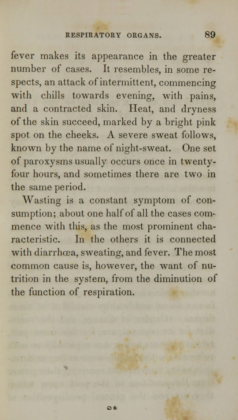 fever makes its appearance in the greater number of cases. It resembles, in some re- spects, an attack of intermittent, commencing with chills towards evening, with pains, and a contracted skin. Heat, and dryness of the skin succeed, marked by a bright pink spot on the cheeks. A severe sweat follows, known by the name of night-sweat. One set of paroxysms usually occurs once in twenty- four hours, and sometimes there are two in the same period. Wasting is a constant symptom of con- sumption; about one half of all the cases com- mence with this, as the most prominent cha- racteristic. In the others it is connected with diarrhoea, sweating, and fever. The most common cause is, however, the want of nu- trition in the system, from the diminution of the function of respiration.