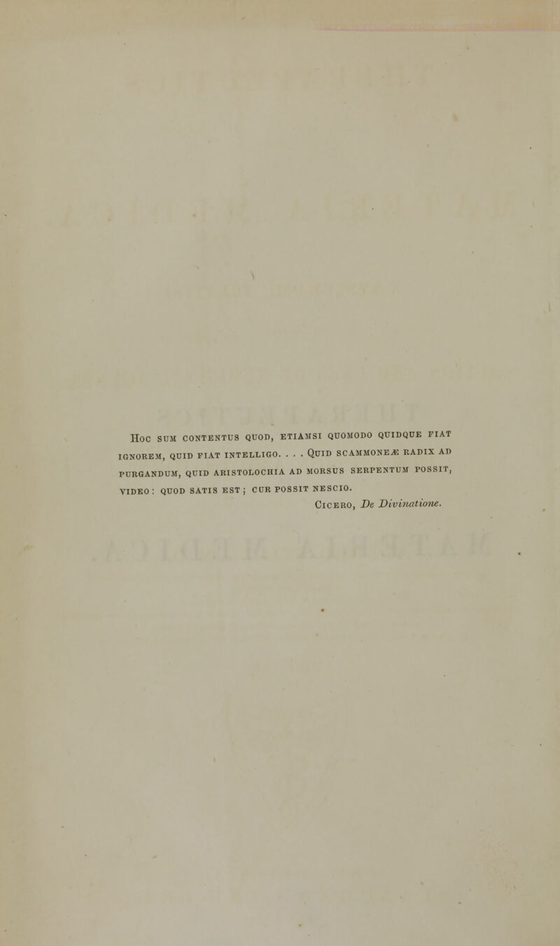 HOC SUM CONTENTUS QUOD, ETIAMSI QUOMODO QUIDQUE FIAT IGNOREM, QUID FIAT INTELLIGO. . . . QUID SCAMMONE*: RADIX AD PURGANDUM, QUID ARISTOLOCHIA AD MORSUS SERPENTUM POSSIT, VIDEO: QUOD SATIS est; CUR POSSIT NESCIO. Cicero, De Divhiatione.