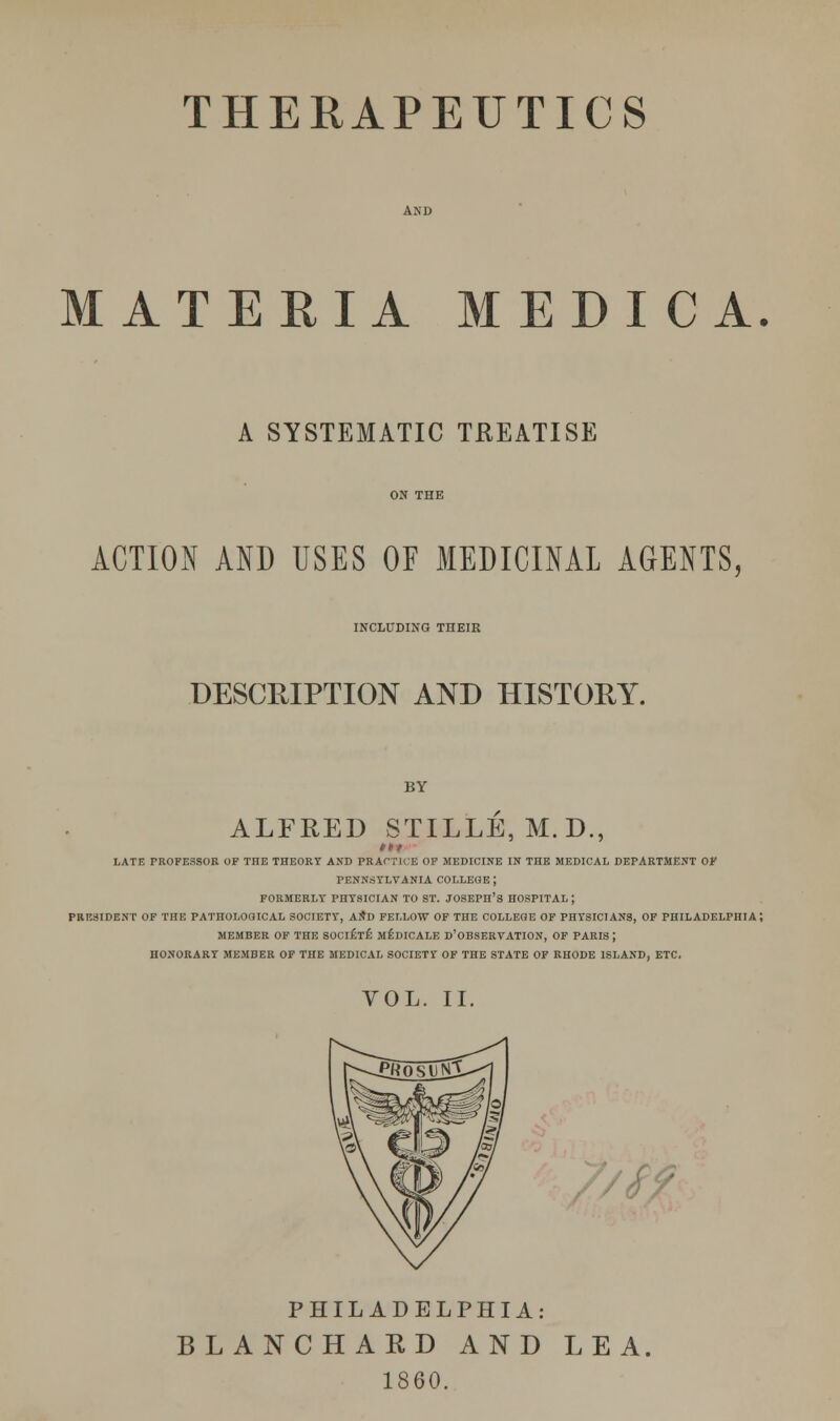 MATERIA MEDICA A SYSTEMATIC TREATISE ACTION AND USES OF MEDICINAL AGENTS, INCLUDING THEIR DESCRIPTION AND HISTORY. BY ALFRED STILLE, M.D., LATE PROFESSOR OF THE THEORY AND PRACTICE OF MEDICINE IN THE MEDICAL DEPARTMENT OF PENNSYLVANIA COLLEGE ; FORMERLY PHYSICIAN TO ST. JOSEPH'S HOSPITAL ; PRESIDENT OF THE PATHOLOGICAL SOCIETY, AND FELLOW OF THE COLLEGE OF PHYSICIANS, OF PHILADELPHIA; MEMBER OF THE SOCIETE MEDICALE D'OBSERVATION, OF PARIS ; HONORARY MEMBER OF THE MEDICAL SOCIETY OF THE STATE OF RHODE ISLAND, ETC. VOL. II. PHILADELPHIA: BLANCHARD AND LEA 1860.