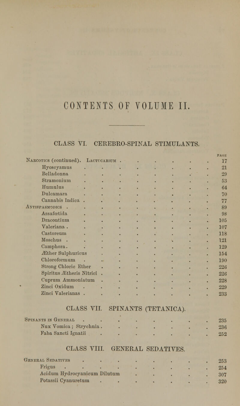 CONTENTS OF VOLUME II. CLASS VI. CEREBRO-SPINAL STIMULANTS. Narcotics (continued). Lactvcarium Hyoscyamus Belladonna Stramonium Humulus Dulcamara Cannabis Indica Antispasmodics . Assafoetida Dracontium Valeriana . Castoreum Moschus . Cainphora. iEther Sulphuricus Chloroformum Strong Chloric Ether Spiritus /Etheris Nitrici Cuprum Ammoniatum Zinci Oxidum Zinci Valerianas . PAGE 17 21 29 53 64 70 77 89 98 105 107 118 121 129 154 190 226 226 228 229 233 CLASS VII. SPINANTS (TETANICA). Spinants in General Nux Vomica ; Strychnia . Faba Sancti Ignatii 235 236 252 CLASS VIII. GENERAL SEDATIVES. General Sedatives Frigus .... Acidum Hydrocyanicum Dilutum Potassii Cyanuretum 253 254 307 320