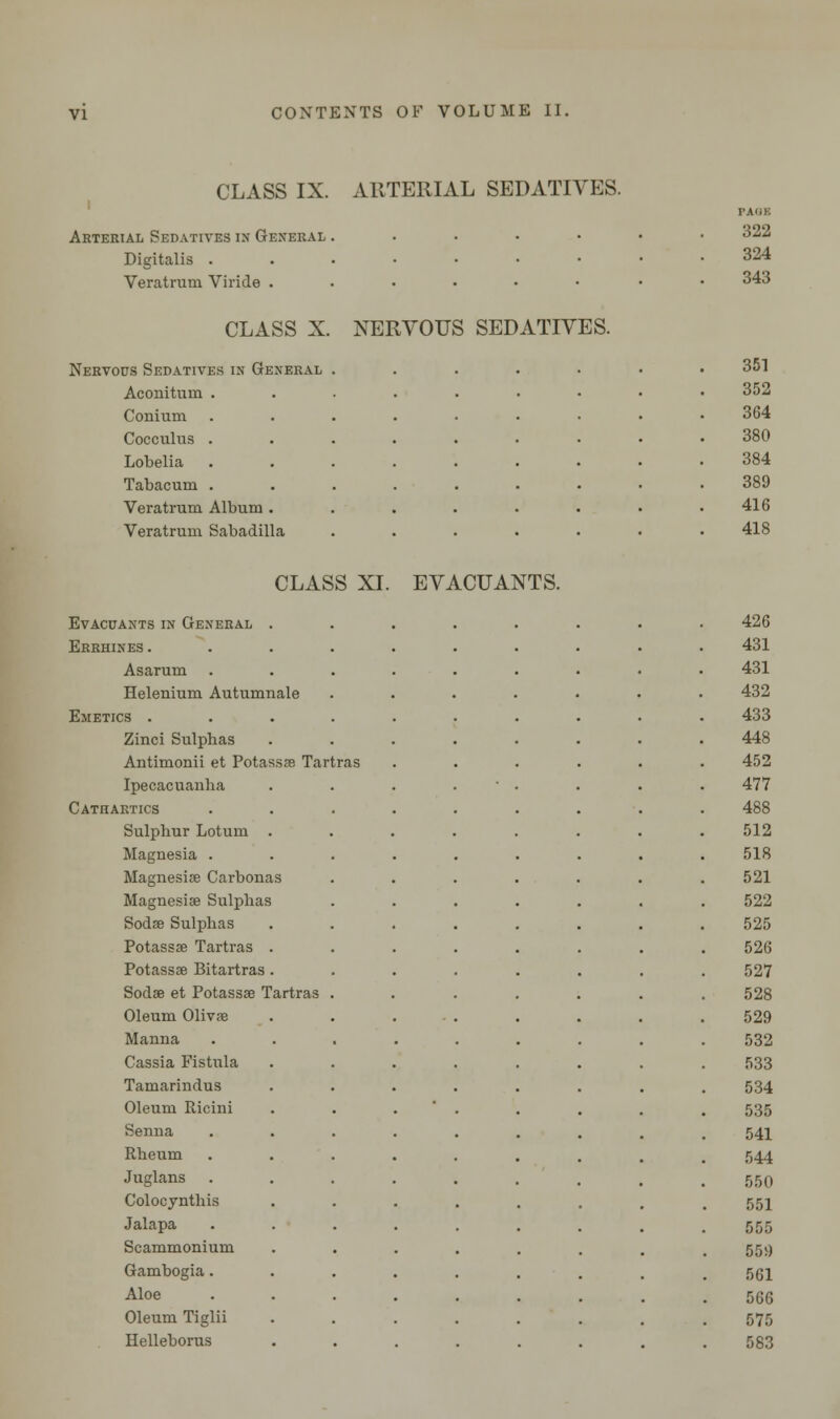 CLASS IX. ARTERIAL SEDATIVES. Arterial Sedatives in General . Digitalis . Veratrum Viride . CLASS X. NERVOUS SEDATIVES. Nervous Sedatives in General Aconituin Conium Cocculus Lobelia Tabacum Veratrum Album Veratrum Sabadilla rAiiii 322 324 343 CLASS XI. EVACUANTS. Evacuantsin General . Errhines . Asarum Helenium Autumnale Emetics . Zinci Sulphas Antimonii et Potassae Tartras Ipecacuanha Cathartics Sulphur Lotum . Magnesia . Magnesia? Carbonas Magnesias Sulphas Sodae Sulphas Potassae Tartras . Potassae Bitartras . Sodae et Potassae Tartras Oleum Olivae Manna Cassia Fistula Tamarindus Oleum Ricini Senna Rheum Juglans Colocynthis Jalapa Scammonium Gambogia. Aloe Oleum Tiglii Helleborus