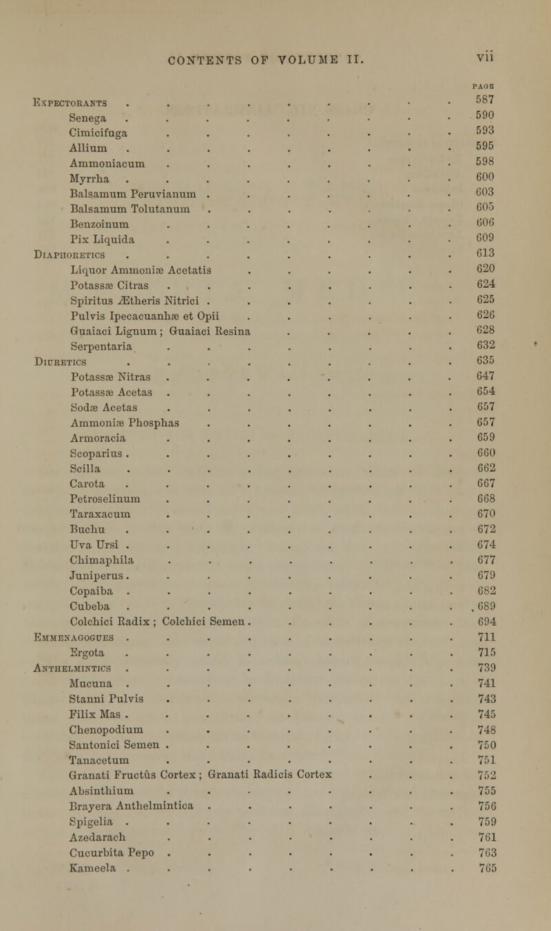 Expectorants Senega Gimicifuga Allium Ammouiacum Myrrha Balsamum Peruviaimm Balsamum Tolutanurn Benzoinuin Pix Liquida Diaphoketics Liquor Ammonia: Acetatis Potassa) Citras Spiritus JEtheris Nitrici Pulvis Ipecacuanhas et Opii Guaiaci Lignum ; Guaiaci Resina Serpentaria Diuretics Potassae Nitras Potassse Acetas Sodse Acetas Ammonia Phosphas Armoracia Scoparius . Scilla Carota Petroselinum Taraxacum Buchu Uva Ursi . Chimaphila Juniperus. Copaiba . Cubeba Colchici Radix ; Colcbici Semen Emmenagogues . Ergota Anthelmintics Mucuna Stanni Pulvis Filix Mas . Chenopodium Santonici Semen Tanacetum Granati Fructus Cortex ; Granati Absinthium Brayera Anthelmintica Spigelia . Azedarach Cucurbita Pepo . Kameela . Radicis Cortex PAUE 587 590 593 595 598 600 603 605 606 609 613 620 624 625 626 628 632 635 647 654 657 657 659 660 662 667 668 670 672 674 677 679 682 ,689 694 711 715 739 741 743 745 748 750 751 752 755 756 759 761 763 765