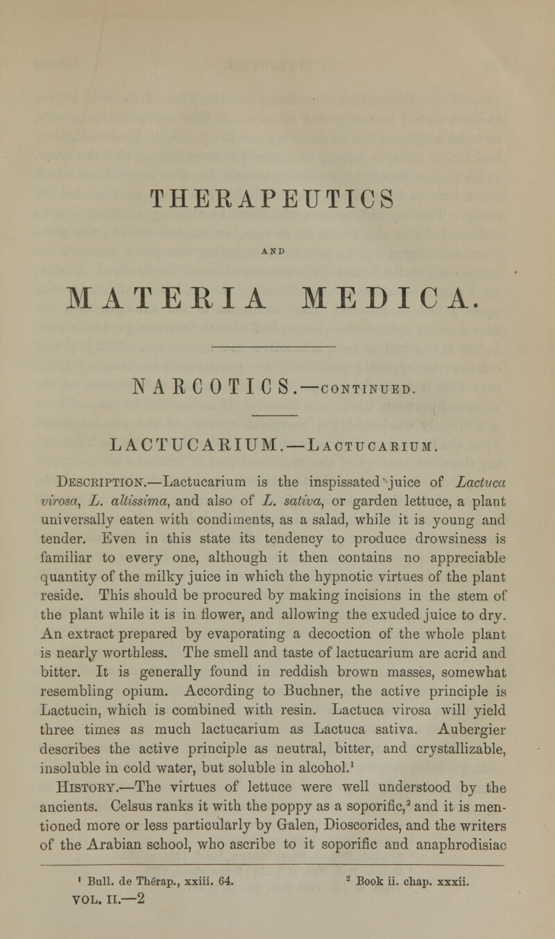 MATERIA MEDIC A. NARCOTICS.—CONTINUED. LACTUCARIUM. —Lactucarium. Description.—Lactucarium is the inspissated juice of Lactuca virosa, L. allissima, and also of L. sativa, or garden lettuce, a plant universally eaten with condiments, as a salad, while it is young and tender. Even in this state its tendency to produce drowsiness is familiar to every one, although it then contains no appreciable quantity of the milky juice in which the hypnotic virtues of the plant reside. This should be procured by making incisions in the stem of the plant while it is in flower, and allowing the exuded juice to dry. An extract prepared by evaporating a decoction of the whole plant is nearly worthless. The smell and taste of lactucarium are acrid and bitter. It is generally found in reddish brown masses, somewhat resembling opium. According to Buchner, the active principle is Lactucin, which is combined with resin. Lactuca virosa will yield three times as much lactucarium as Lactuca sativa. Aubergier describes the active principle as neutral, bitter, and crystallizable, insoluble in cold water, but soluble in alcohol.1 History.—The virtues of lettuce were well understood by the ancients. Celsus ranks it with the poppy as a soporific,2 and it is men- tioned more or less particularly by Galen, Dioscorides, and the writers of the Arabian school, who ascribe to it soporific and anaphrodisiac 1 Bull, de Therap., xxiii. 64. z Book ii. chap, xxxii. VOL. II.—2