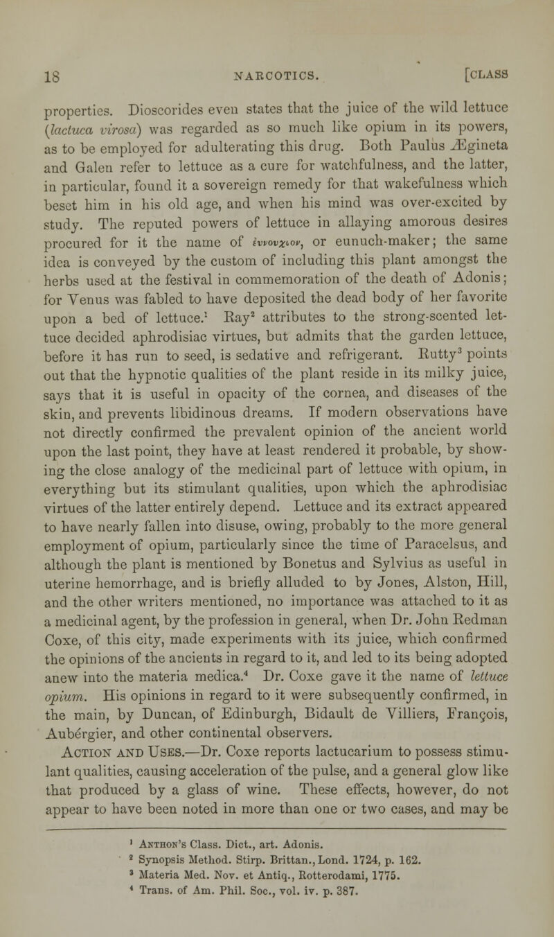 properties. Dioscorides even states that the juice of the wild lettuce (lacluca virosa) was regarded as so much like opium in its powers, as to be employed for adulterating this drug. Both Paulus JSgineta and Galen refer to lettuce as a cure for watchfulness, and the latter, in particular, found it a sovereign remedy for that wakefulness which beset him in his old age, and when his mind was over-excited by study. The reputed powers of lettuce in allaying amorous desires procured for it the name of iwovxtw, or eunuch-maker; the same idea is conveyed by the custom of including this plant amongst the herbs used at the festival in commemoration of the death of Adonis; for Venus was fabled to have deposited the dead body of her favorite upon a bed of lettuce.1 Kay2 attributes to the strong-scented let- tuce decided aphrodisiac virtues, but admits that the garden lettuce, before it has run to seed, is sedative and refrigerant. Eutty3 points out that the hypnotic qualities of the plant reside in its milky juice, says that it is useful in opacity of the cornea, and diseases of the skin, and prevents libidinous dreams. If modern observations have not directly confirmed the prevalent opinion of the ancient world upon the last point, they have at least rendered it probable, by show- ing the close analogy of the medicinal part of lettuce with opium, in everything but its stimulant qualities, upon which the aphrodisiac virtues of the latter entirely depend. Lettuce and its extract appeared to have nearly fallen into disuse, owing, probably to the more general employment of opium, particularly since the time of Paracelsus, and although the plant is mentioned by Bonetus and Sylvius as useful in uterine hemorrhage, and is briefly alluded to by Jones, Alston, Hill, and the other writers mentioned, no importance was attached to it as a medicinal agent, by the profession in general, when Dr. John Redman Coxe, of this city, made experiments with its juice, which confirmed the opinions of the ancients in regard to it, and led to its being adopted anew into the materia medica.4 Dr. Coxe gave it the name of lettuce opium. His opinions in regard to it were subsequently confirmed, in the main, by Duncan, of Edinburgh, Bidault de Villiers, Francois, Aubergier, and other continental observers. Action and Uses.—Dr. Coxe reports lactucarium to possess stimu- lant qualities, causing acceleration of the pulse, and a general glow like that produced by a glass of wine. These effects, however, do not appear to have been noted in more than one or two cases, and may be 1 Akthon's Class. Diet., art. Adonis. 2 Synopsis Method. Stirp. Brittan.,Lond. 1724, p. 162. * Materia Med. Nov. et Antiq., Rotterodami, 1775. 4 Trans, of Am. Phil. Soc, vol. iv. p. 387.