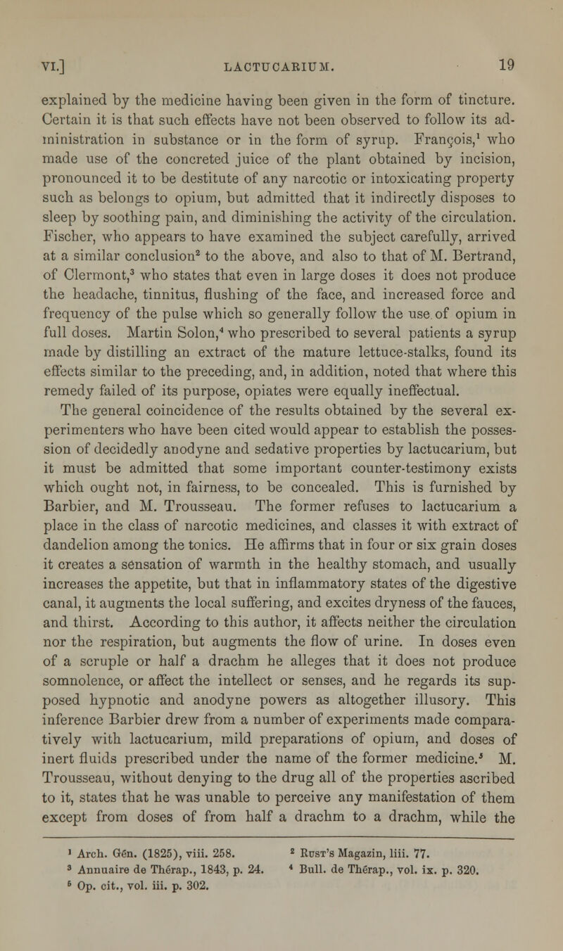 explained by the medicine having been given in the form of tincture. Certain it is that such effects have not been observed to follow its ad- ministration in substance or in the form of syrup. Francois,1 who made use of the concreted juice of the plant obtained by incision, pronounced it to be destitute of any narcotic or intoxicating property such as belongs to opium, but admitted that it indirectly disposes to sleep by soothing pain, and diminishing the activity of the circulation. Fischer, who appears to have examined the subject carefully, arrived at a similar conclusion2 to the above, and also to that of M. Bertrand, of Clermont,3 who states that even in large doses it does not produce the headache, tinnitus, flushing of the face, and increased force and frequency of the pulse which so generally follow the use of opium in full doses. Martin Solon,4 who prescribed to several patients a syrup made by distilling an extract of the mature lettuce-stalks, found its effects similar to the preceding, and, in addition, noted that where this remedy failed of its purpose, opiates were equally ineffectual. The general coincidence of the results obtained by the several ex- perimenters who have been cited would appear to establish the posses- sion of decidedly anodyne and sedative properties by lactucarium, but it must be admitted that some important counter-testimony exists which ought not, in fairness, to be concealed. This is furnished by Barbier, and M. Trousseau. The former refuses to lactucarium a place in the class of narcotic medicines, and classes it with extract of dandelion among the tonics. He affirms that in four or six grain doses it creates a sensation of warmth in the healthy stomach, and usually increases the appetite, but that in inflammatory states of the digestive canal, it augments the local suffering, and excites dryness of the fauces, and thirst. According to this author, it affects neither the circulation nor the respiration, but augments the flow of urine. In doses even of a scruple or half a drachm he alleges that it does not produce somnolence, or affect the intellect or senses, and he regards its sup- posed hypnotic and anodyne powers as altogether illusory. This inference Barbier drew from a number of experiments made compara- tively with lactucarium, mild preparations of opium, and doses of inert fluids prescribed under the name of the former medicine.'5 M. Trousseau, without denying to the drug all of the properties ascribed to it, states that he was unable to perceive any manifestation of them except from doses of from half a drachm to a drachm, while the 1 Arch. Gen. (1825), viii. 258. 2 Rust's Magazin, liii. 77. 3 Annuaire de Therap., 1843, p. 24. * Bull, de Therap., vol. ix. p. 320. 6 Op. cit., vol. iii. p. 302.