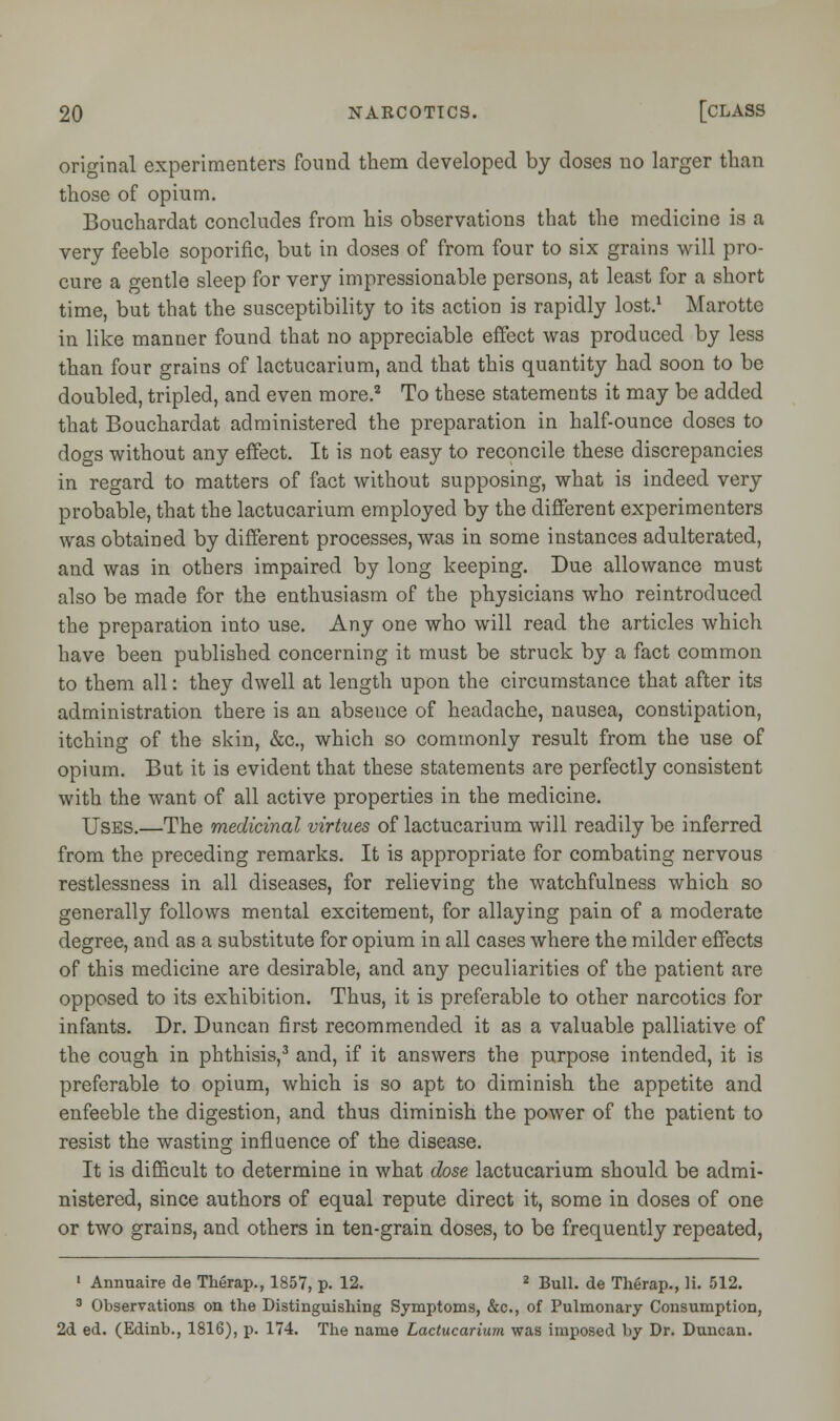 original experimenters found them developed by doses no larger than those of opium. Bouchardat concludes from his observations that the medicine is a very feeble soporific, but in doses of from four to six grains will pro- cure a gentle sleep for very impressionable persons, at least for a short time, but that the susceptibility to its action is rapidly lost.1 Marotte in like manner found that no appreciable effect was produced by less than four grains of lactucarium, and that this quantity had soon to be doubled, tripled, and even more.2 To these statements it may be added that Bouchardat administered the preparation in half-ounce doses to dogs without any effect. It is not easy to reconcile these discrepancies in regard to matters of fact without supposing, what is indeed very probable, that the lactucarium employed by the different experimenters was obtained by different processes, was in some instances adulterated, and was in others impaired by long keeping. Due allowance must also be made for the enthusiasm of the physicians who reintroduced the preparation into use. Any one who will read the articles which have been published concerning it must be struck by a fact common to them all: they dwell at length upon the circumstance that after its administration there is an absence of headache, nausea, constipation, itching of the skin, &c, which so commonly result from the use of opium. But it is evident that these statements are perfectly consistent with the want of all active properties in the medicine. Uses.—The medicinal virtues of lactucarium will readily be inferred from the preceding remarks. It is appropriate for combating nervous restlessness in all diseases, for relieving the watchfulness which so generally follows mental excitement, for allaying pain of a moderate degree, and as a substitute for opium in all cases where the milder effects of this medicine are desirable, and any peculiarities of the patient are opposed to its exhibition. Thus, it is preferable to other narcotics for infants. Dr. Duncan first recommended it as a valuable palliative of the cough in phthisis,3 and, if it answers the purpose intended, it is preferable to opium, which is so apt to diminish the appetite and enfeeble the digestion, and thus diminish the power of the patient to resist the wasting influence of the disease. It is difficult to determine in what dose lactucarium should be admi- nistered, since authors of equal repute direct it, some in doses of one or two grains, and others in ten-grain doses, to be frequently repeated, 1 Annuaire de Therap., 1857, p. 12. z Bull, de Therap., li. 512. 3 Observations on the Distinguishing Symptoms, &c, of Pulmonary Consumption, 2d ed. (Edinb., 1816), p. 174. The name Lactucarium was imposed by Dr. Duncan.