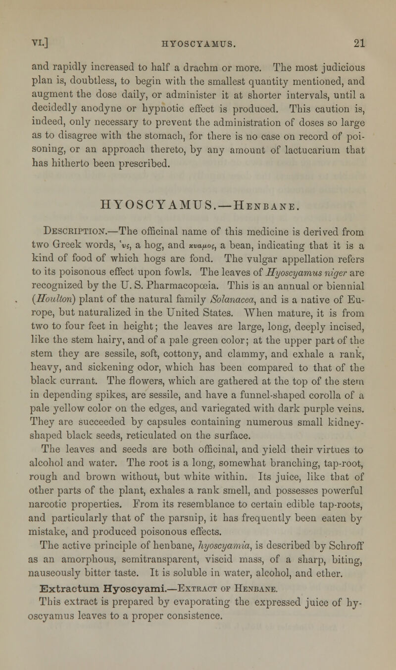 and rapidly increased to half a drachm or more. The most judicious plan is, doubtless, to begin with the smallest quantity mentioned, and augment the dose daily, or administer it at shorter intervals, until a decidedly anodyne or hypnotic effect is produced. This caution is, indeed, only necessary to prevent the administration of doses so large as to disagree with the stomach, for there is no case on record of poi- soning, or an approach thereto, by any amount of lactucarium that has hitherto been prescribed. HYOSCYAMUS. —Henbane. Description.—The officinal name of this medicine is derived from two Greek words, ci>?, a hog, and xvaftos, a bean, indicating that it is a kind of food of which hogs are fond. The vulgar appellation refers to its poisonous effect upon fowls. The leaves of Hyoscyamus niger are recognized by the U. S. Pharmacopoeia. This is an annual or biennial {Houlton) plant of the natural family Solanacea, and is a native of Eu- rope, but naturalized in the United States. When mature, it is from two to four feet in height; the leaves are large, long, deeply incised, like the stem hairy, and of a pale green color; at the upper part of the stem they are sessile, soft, cottony, and clammy, and exhale a rank, heavy, and sickening odor, which has been compared to that of the black currant. The flowers, which are gathered at the top of the stern in depending spikes, are sessile, and have a funnel-shaped corolla of a pale yellow color on the edges, and variegated with, dark purple veins. They are succeeded by capsules containing numerous small kidney- shaped black seeds, reticulated on the surface. The leaves and seeds are both officinal, and yield their virtues to alcohol and water. The root is a long, somewhat branching, tap-root, rough and brown without, but white within. Its juice, like that of other parts of the plant, exhales a rank smell, and possesses powerful narcotic properties. From its resemblance to certain edible tap-roots, and particularly that of the parsnip, it has frequently been eaten by mistake, and produced poisonous effects. The active principle of henbane, hyoscyamia, is described by Schroff as an amorphous, semitransparent, viscid mass, of a sharp, biting, nauseously bitter taste. It is soluble in water, alcohol, and ether. Extraetum Hyoseyami.—Extract of Henbane. This extract is prepared by evaporating the expressed juice of hy- oscyamus leaves to a proper consistence.