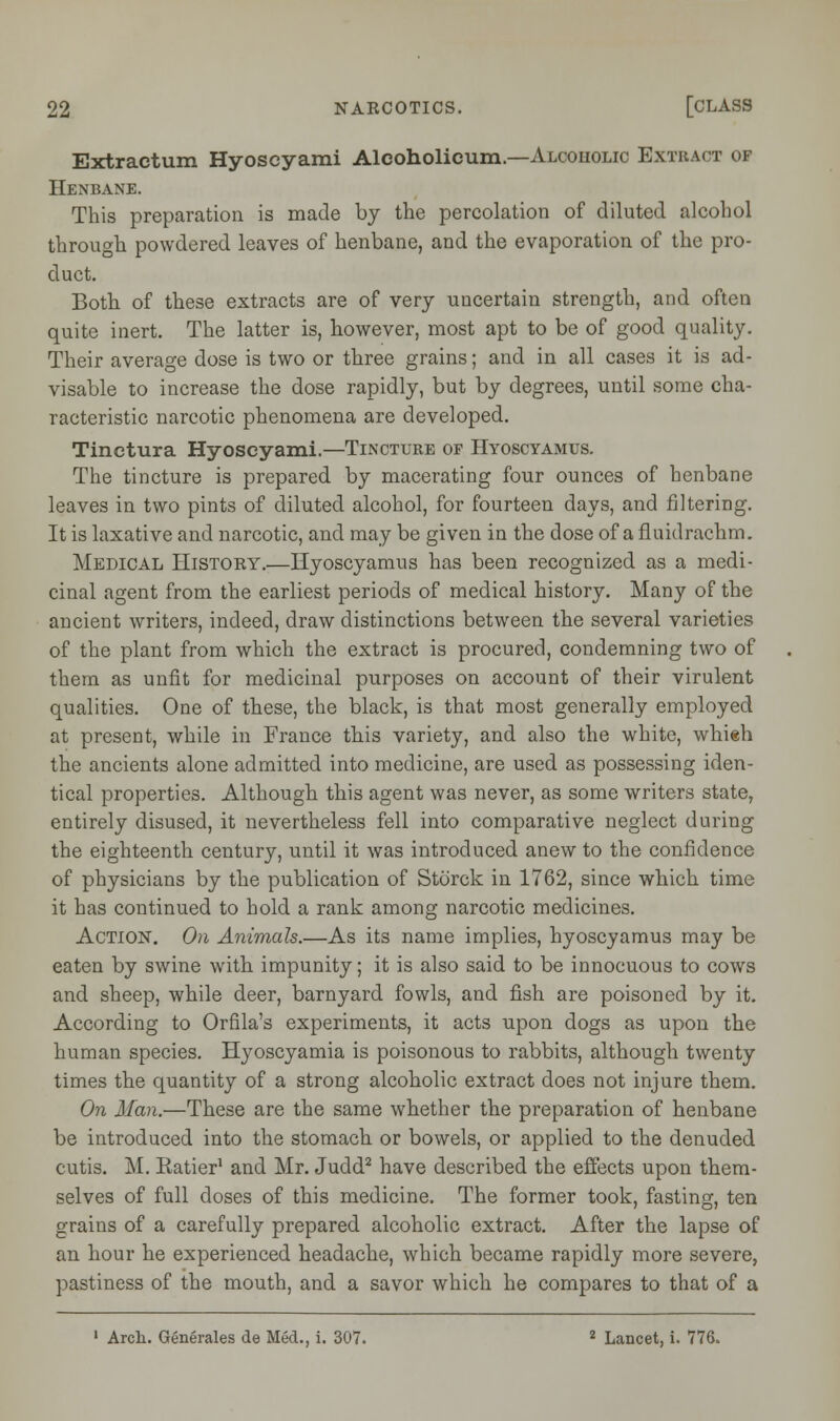 Extractum Hyoscyami Alcoholicum.—Alcoiiolic Extract of Henbane. This preparation is made by the percolation of diluted alcohol through powdered leaves of henbane, and the evaporation of the pro- duct. Both of these extracts are of very uncertain strength, and often quite inert. The latter is, however, most apt to be of good quality. Their average dose is two or three grains; and in all cases it is ad- visable to increase the dose rapidly, but by degrees, until some cha- racteristic narcotic phenomena are developed. Tinctura Hyoscyami.—Tincture of Hyoscyamus. The tincture is prepared by macerating four ounces of henbane leaves in two pints of diluted alcohol, for fourteen days, and filtering. It is laxative and narcotic, and may be given in the dose of a fluidrachm. Medical History.—Hyoscyamus has been recognized as a medi- cinal agent from the earliest periods of medical history. Many of the ancient writers, indeed, draw distinctions between the several varieties of the plant from which the extract is procured, condemning two of them as unfit for medicinal purposes on account of their virulent qualities. One of these, the black, is that most generally employed at present, while in France this variety, and also the white, whieh the ancients alone admitted into medicine, are used as possessing iden- tical properties. Although this agent was never, as some writers state, entirely disused, it nevertheless fell into comparative neglect during the eighteenth century, until it was introduced anew to the confidence of physicians by the publication of Storck in 1762, since which time it has continued to hold a rank among narcotic medicines. Action. On Animals.—As its name implies, hyoscyamus may be eaten by swine with impunity; it is also said to be innocuous to cows and sheep, while deer, barnyard fowls, and fish are poisoned by it. According to Orfila's experiments, it acts upon dogs as upon the human species. Hyoscyamia is poisonous to rabbits, although twenty times the quantity of a strong alcoholic extract does not injure them. On Man.—These are the same whether the preparation of henbane be introduced into the stomach or bowels, or applied to the denuded cutis. M. Eatier1 and Mr. Judd2 have described the effects upon them- selves of full doses of this medicine. The former took, fasting, ten grains of a carefully prepared alcoholic extract. After the lapse of an hour he experienced headache, which became rapidly more severe, pastiness of the mouth, and a savor which he compares to that of a 1 Arch. Generates de Med., i. 307. 2 Lancet, i. 776.