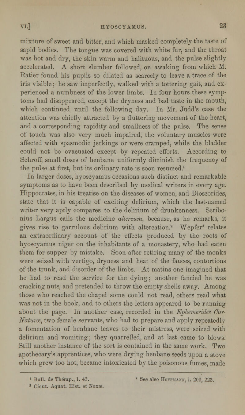 mixture of sweet and bitter, and which masked completely the taste of sapid bodies. The tongue was covered with white fur, and the throat was hot and dry, the skin warm and halituous, and the pulse slightly accelerated. A short slumber followed, on awaking from which M. Ratier found his pupils so dilated as scarcely to leave a trace of the iris visible; he saw imperfectly, walked with a tottering gait, and ex- perienced a numbness of the lower limbs. In four hours these symp- toms had disappeared, except the dryness and bad taste in the mouth, which continued until the following day. In Mr. Judd's case the attention was chiefly attracted by a fluttering movement of the heart, and a corresponding rapidity and smallness of the pulse. The sense of touch was also very much impaired, the voluntary muscles were affected with spasmodic jerkings or were cramped, while the bladder could not be evacuated except by repeated efforts. According to Schroff, small doses of henbane uniformly diminish the frequency of the pulse at first, but its ordinary rate is soon resumed.1 In larger doses, hyoscyamus occasions such distinct and remarkable symptoms as to have been described by medical writers in every age. Hippocrates, in his treatise on the diseases of women, and Dioscorides, state that it is capable of exciting delirium, which the last-named writer very aptly compares to the delirium of drunkenness. Scribo- nius Largus calls the medicine altercum, because, as he remarks, it gives rise to garrulous delirium with altercation.2 Wepfer3 relates an extraordinary account of the effects produced by the roots of hyoscyamus niger on the inhabitants of a monastery, who had eaten them for supper by mistake. Soon after retiring many of the monks were seized with vertigo, dryness and heat of the fauces, contortions of the trunk, and disorder of the limbs. At matins one imagined that he had to read the service for the dying; another fancied he was cracking nuts, and pretended to throw the empty shells away. Among those who reached the chapel some could not read, others read what was not in the book, and to others the letters appeared to be running about the page. In another case, recorded in the Ephemerides Cur- Naturce, two female servants, who had to prepare and apply repeatedly a fomentation of henbane leaves to their mistress, were seized with delirium and vomiting; they quarrelled, and at last came to blows. Still another instance of the sort is contained in the same work. Two apothecary's apprentices, who were drying henbane seeds upon a stove which grew too hot, became intoxicated by the poisonous fumes, made 1 Bull, de Thenip., 1. 43. 2 See also Hoffmann, i. 200, 223. 3 Cicut. Aquat. Hist, et Noxae.