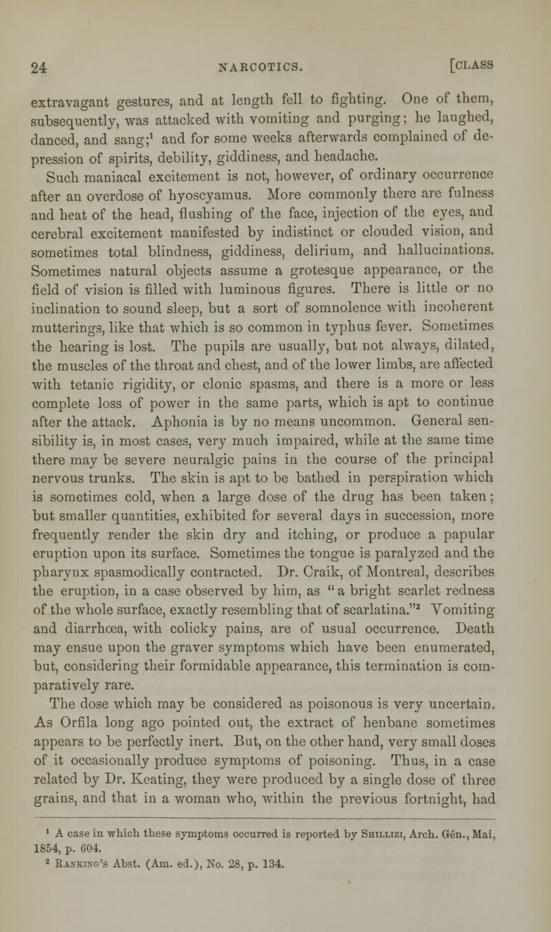 extravagant gestures, and at length fell to fighting. One of them, subsequently, was attacked with vomiting and purging; he laughed, danced, and sang;1 and for some weeks afterwards complained of de- pression of spirits, debility, giddiness, and headache. Such maniacal excitement is not, however, of ordinary occurrence after an overdose of hyoscyamus. More commonly there are fulness and heat of the head, flushing of the face, injection of the eyes, and cerebral excitement manifested by indistinct or clouded vision, and sometimes total blindness, giddiness, delirium, and hallucinations. Sometimes natural objects assume a grotesque appearance, or the field of vision is filled with luminous figures. There is little or no inclination to sound sleep, but a sort of somnolence with incoherent mutterings, like that which is so common in typhus fever. Sometimes the hearing is lost. The pupils are usually, but not always, dilated, the muscles of the throat and chest, and of the lower limbs, are affected with tetanic rigidity, or clonic spasms, and there is a more or less complete loss of power in the same parts, which is apt to continue after the attack. Aphonia is by no means uncommon. General sen- sibility is, in most cases, very much impaired, while at the same time there may be severe neuralgic pains in the course of the principal nervous trunks. The skin is apt to be bathed in perspiration which is sometimes cold, when a large dose of the drug has been taken; but smaller quantities, exhibited for several days in succession, more frequently render the skin dry and itching, or produce a papular eruption upon its surface. Sometimes tbe tongue is paralyzed and the pharynx spasmodically contracted. Br. Craik, of Montreal, describes the eruption, in a case observed by him, as  a bright scarlet redness of the whole surface, exactly resembling that of scarlatina.2 Vomiting and diarrhoea, with colicky pains, are of usual occurrence. Death may ensue upon the graver symptoms which have been enumerated, but, considering their formidable appearance, this termination is com- paratively rare. The dose which may be considered as poisonous is very uncertain. As Orfila long ago pointed out, the extract of henbane sometimes appears to be perfectly inert. But, on the other hand, very small doses of it occasionally produce symptoms of poisoning. Thus, in a case related by Dr. Keating, they were produced by a single dose of three grains, and that in a woman who, within the previous fortnight, had 1 A case in which these symptoms occurred is reported by Shillizf, Arch. Gen., Mai, 1854, p. 604. 2 Rahkihg's Abst. (Am. ed.), No. 28, p. 134.