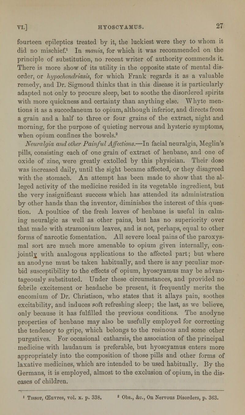 fourteen epileptics treated by it, the luckiest were they to whom it did no mischief.1 In mania, for which it was recommended on the principle of substitution, no recent writer of authority commends it. There is more show of its utility in the opposite state of mental dis- order, or hypochondriasis, for which Frank regards it as a valuable remedy, and Dr. Sigmond thinks that in this disease it is particularly adapted not only to procure sleep, but to soothe the disordered spirits with more quickness and certainty than anything else. Whyte men- tions it as a succedaneum to opium, although inferior, and directs from a grain and a half to three or four grains of the extract, night and morning, for the purpose of quieting nervous and hysteric symptoms, when opium confines the bowels.2 Neuralgia and other Painful Affections.—In facial neuralgia, Meglin's pills, consisting each of one grain of extract of henbane, and one of oxide of zinc, were greatly extolled by this physician. Their dose was increased daily, until the sight became affected, or they disagreed with the stomach. An attempt has been made to show that the al- leged activity of the medicine resided in its vegetable ingredient, but the very insignificant success which has attended its administration by other hands than the inventor, diminishes the interest of this ques- tion. A poultice of the fresh leaves of henbane is useful in calm- ing neuralgic as well as other pains, but has no superiority over that made with stramonium leaves, and is not, perhaps, equal to other forms of narcotic fomentation. All severe local pains of the paroxys- mal sort are much more amenable to opium given internally, con- jointly with analogous applications to the affected part; but where an anodyne must be taken habitually, and there is any peculiar mor- bid susceptibility to the effects of opium, hyoscyamus may be advan- tageously substituted. Under these circumstances, and provided no febrile excitement or headache be present, it frequently merits the encomium of Dr. Christison, who states that it allays pain, soothes excitability, and induces soft refreshing sleep; the last, as we believe, only because it has fulfilled the previous conditions. The anodyne properties of henbane may also be usefully employed for correcting the tendency to gripe, which belongs to the resinous and some other purgatives. For occasional catharsis, the association of the principal medicine with laudanum is preferable, but hyoscyamus enters more appropriately into the composition of those pills and other forms of laxative medicines, which are intended to be used habitually. By the Germans, it is employed, almost to the exclusion of opium, in the dis- eases of children. 1 Tissot, (Euvres, vol. x. p. 338. 2 Obs., &c, On Nervous Disorders, p. 363.