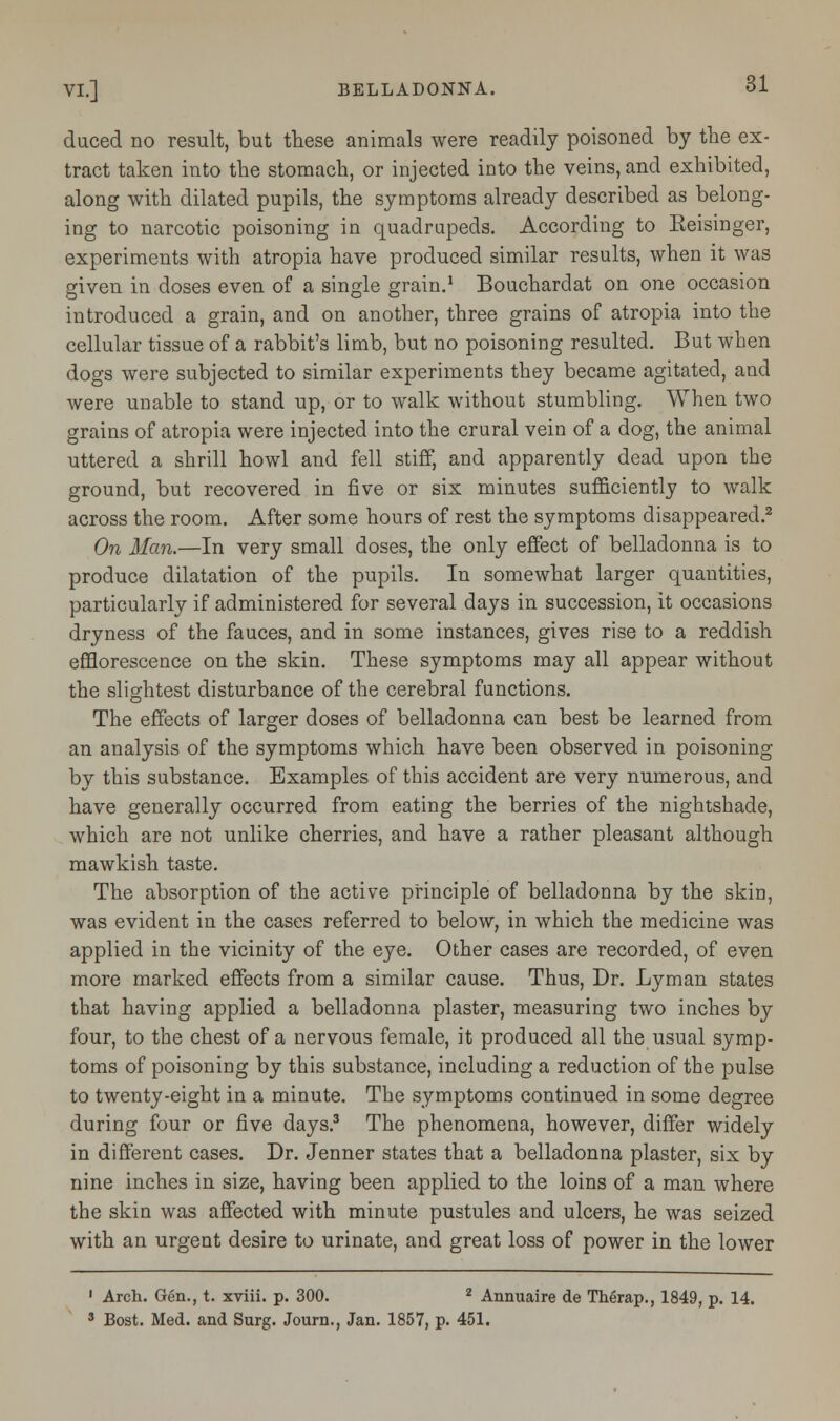 duced no result, but these animals were readily poisoned by the ex- tract taken into the stomach, or injected into the veins, and exhibited, along with dilated pupils, the symptoms already described as belong- ing to narcotic poisoning in quadrupeds. According to Eeisinger, experiments with atropia have produced similar results, when it was given in doses even of a single grain.1 Bouchardat on one occasion introduced a grain, and on another, three grains of atropia into the cellular tissue of a rabbit's limb, but no poisoning resulted. But when dogs were subjected to similar experiments they became agitated, and were unable to stand up, or to walk without stumbling. When two grains of atropia were injected into the crural vein of a dog, the animal uttered a shrill howl and fell stiff, and apparently dead upon the ground, but recovered in five or six minutes sufficiently to walk across the room. After some hours of rest the symptoms disappeared.2 On Man.—In very small doses, the only effect of belladonna is to produce dilatation of the pupils. In somewhat larger quantities, particularly if administered for several days in succession, it occasions dryness of the fauces, and in some instances, gives rise to a reddish efflorescence on the skin. These symptoms may all appear without the slightest disturbance of the cerebral functions. The effects of larger doses of belladonna can best be learned from an analysis of the symptoms which have been observed in poisoning by this substance. Examples of this accident are very numerous, and have generally occurred from eating the berries of the nightshade, which are not unlike cherries, and have a rather pleasant although mawkish taste. The absorption of the active principle of belladonna by the skin, was evident in the cases referred to below, in which the medicine was applied in the vicinity of the eye. Other cases are recorded, of even more marked effects from a similar cause. Thus, Dr. Lyman states that having applied a belladonna plaster, measuring two inches by four, to the chest of a nervous female, it produced all the usual symp- toms of poisoning by this substance, including a reduction of the pulse to twenty-eight in a minute. The symptoms continued in some degree during four or five days.3 The phenomena, however, differ widely in different cases. Dr. Jenner states that a belladonna plaster, six by nine inches in size, having been applied to the loins of a man where the skin was affected with minute pustules and ulcers, he was seized with an urgent desire to urinate, and great loss of power in the lower 1 Arch. Gen., t. xviii. p. 300. 2 Annuaire de Therap., 1849, p. 14. 8 Bost. Med. and Surg. Journ., Jan. 1857, p. 451.