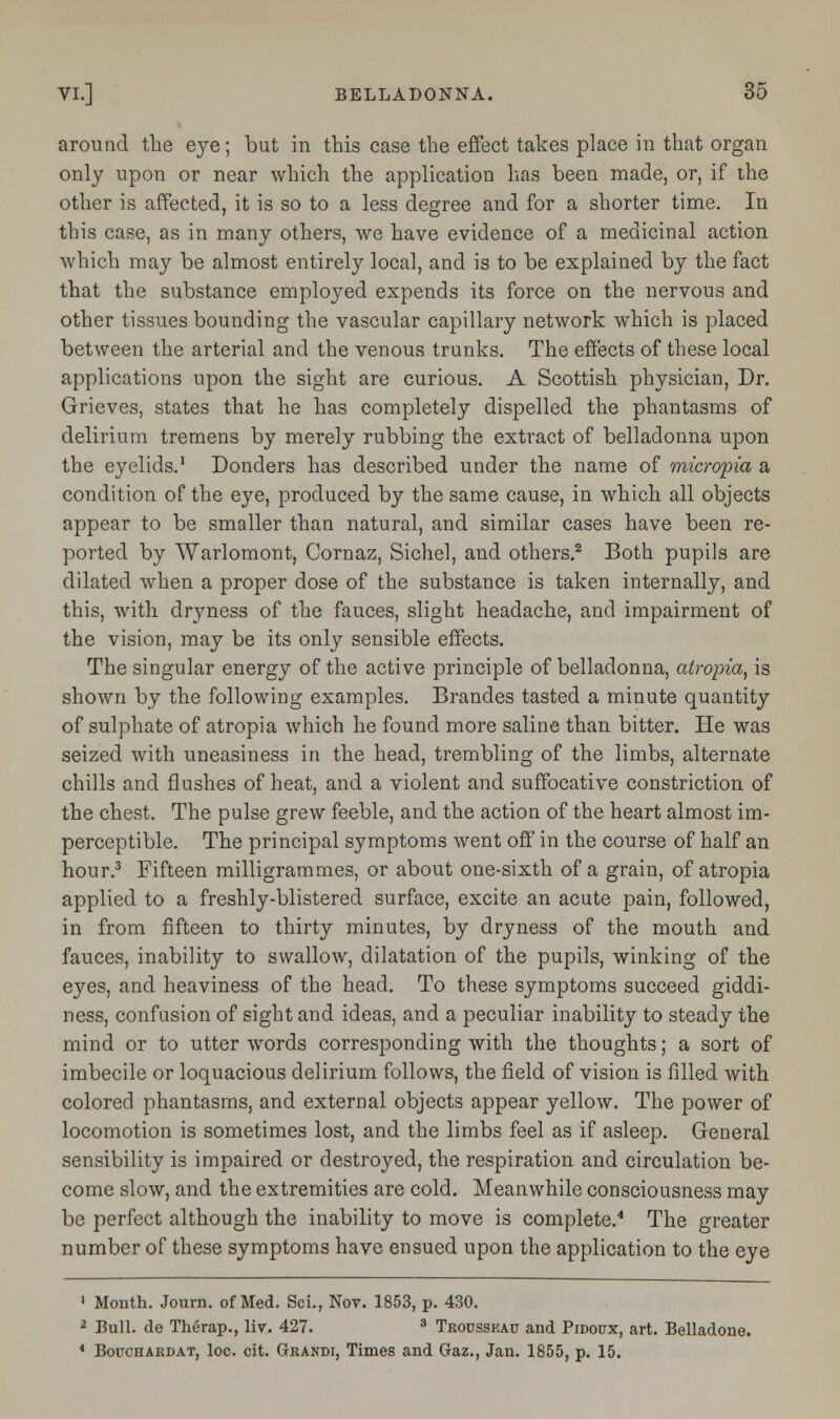 around the eye; but in this case the effect takes place in that organ only upon or near which the application has been made, or, if the other is affected, it is so to a less degree and for a shorter time. In this case, as in many others, we have evidence of a medicinal action which may be almost entirely local, and is to be explained by the fact that the substance employed expends its force on the nervous and other tissues bounding the vascular capillary network which is placed between the arterial and the venous trunks. The effects of these local applications upon the sight are curious. A Scottish physician, Dr. Grieves, states that he has completely dispelled the phantasms of delirium tremens by merely rubbing the extract of belladonna upon the eyelids.1 Donders has described under the name of microtia a condition of the eye, produced by the same cause, in which all objects appear to be smaller than natural, and similar cases have been re- ported by Warlomont, Cornaz, Sichel, and others.2 Both pupils are dilated when a proper dose of the substance is taken internally, and this, with dryness of the fauces, slight headache, and impairment of the vision, may be its only sensible effects. The singular energy of the active principle of belladonna, atropia, is shown by the following examples. Brandes tasted a minute quantity of sulphate of atropia which he found more saline than bitter. He was seized with uneasiness in the head, trembling of the limbs, alternate chills and flushes of heat, and a violent and suffocative constriction of the chest. The pulse grew feeble, and the action of the heart almost im- perceptible. The principal symptoms went off in the course of half an hour.3 Fifteen milligrammes, or about one-sixth of a grain, of atropia applied to a freshly-blistered surface, excite an acute pain, followed, in from fifteen to thirty minutes, by dryness of the mouth and fauces, inability to swallow, dilatation of the pupils, winking of the eyes, and heaviness of the head. To these symptoms succeed giddi- ness, confusion of sight and ideas, and a peculiar inability to steady the mind or to utter words corresponding with the thoughts; a sort of imbecile or loquacious delirium follows, the field of vision is filled with colored phantasms, and external objects appear yellow. The power of locomotion is sometimes lost, and the limbs feel as if asleep. General sensibility is impaired or destroyed, the respiration and circulation be- come slow, and the extremities are cold. Meanwhile consciousness may be perfect although the inability to move is complete.4 The greater number of these symptoms have ensued upon the application to the eye 1 Month. Journ. of Med. Sci., Nov. 1853, p. 430. 2 Bull, de Therap., liv. 427. 3 Trousskau and Pidoux, art. Belladone. * Bouchardat, loc. cit. Grandi, Times and Gaz., Jan. 1855, p. 15.