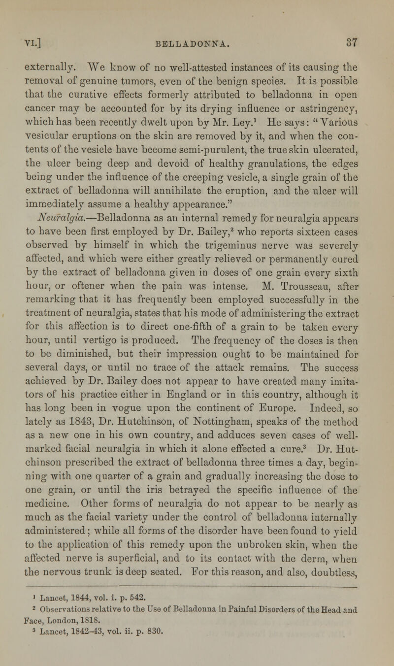 externally. We know of no well-attested instances of its causing the removal of genuine tumors, even of the benign species. It is possible that the curative effects formerly attributed to belladonna in open cancer may be accounted for by its drying influence or astringency, which has been recently dwelt upon by Mr. Ley.1 He says:  Various vesicular eruptions on the skin are removed by it, and when the con- tents of the vesicle have become semi-purulent, the true skin ulcerated, the ulcer being deep and devoid of healthy granulations, the edges being under the influence of the creeping vesicle, a single grain of the extract of belladonna will annihilate the eruption, and the ulcer will immediately assume a healthy appearance. Neuralgia.—Belladonna as an internal remedy for neuralgia appears to have been first employed by Dr. Bailey,2 who reports sixteen cases observed by himself in which the trigeminus nerve was severely affected, and which were either greatly relieved or permanently cured by the extract of belladonna given in doses of one grain every sixth hour, or oftener when the pain was intense. M. Trousseau, after remarking that it has frequently been employed successfully in the treatment of neuralgia, states that his mode of administering the extract for this affection is to direct one-fifth of a grain to be taken every hour, until vertigo is produced. The frequency of the doses is then to be diminished, but their impression ought to be maintained for several days, or until no trace of the attack remains. The success achieved by Dr. Bailey does not appear to have created many imita- tors of his practice either in England or in this country, although it has long been in vogue upon the continent of Europe. Indeed, so lately as 1843, Dr. Hutchinson, of Nottingham, speaks of the method as a new one in his own country, and adduces seven cases of well- marked facial neuralgia in which it alone effected a cure.3 Dr. Hut- chinson prescribed the extract of belladonna three times a day, begin- ning with one quarter of a grain and gradually increasing the dose to one grain, or until the iris betrayed the specific influence of the medicine. Other forms of neuralgia do not appear to be nearly as much as the facial variety under the control of belladonna internally administered; while all forms of the disorder have been found to yield to the application of this remedy upon the unbroken skin, when the affected nerve is superficial, and to its contact with the derm, when the nervous trunk is deep seated. For this reason, and also, doubtless, ' Lancet, 1844, vol. i. p. 542. 2 Observations relative to the Use of Belladonna in Painful Disorders of the Head and Face, London, 1818. 3 Lancet, 1842-43, vol. ii. p. 830.