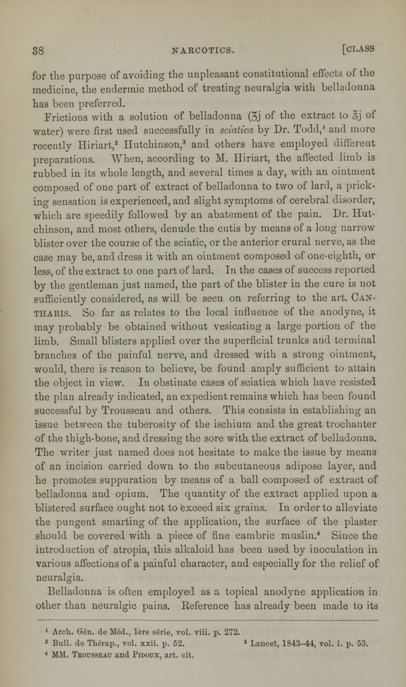 for the purpose of avoiding the unpleasant constitutional effects of the medicine, the endermic method of treating neuralgia with belladonna has been preferred. Frictions with a solution of belladonna (5j of the extract to 3j of water) were first used successfully in sciatica by Dr. Todd,1 and more recently Hiriart,2 Hutchinson,3 and others have employed different preparations. When, according to M. Hiriart, the affected limb is rubbed in its whole length, and several times a day, with an ointment composed of one part of extract of belladonna to two of lard, a prick- ing sensation is experienced, and slight symptoms of cerebral disorder, which are speedily followed by an abatement of the pain. Dr. Hut- chinson, and most others, denude the cutis by means of a long narrow blister over the course of the sciatic, or the anterior crural nerve, as the case may be, and dress it with an ointment composed of one-eighth, or less, of the extract to one part of lard. In the cases of success reported by the gentleman just named, the part of the blister in the cure is not sufficiently considered, as will be seen on referring to the art. Can- tharis. So far as relates to the local influence of the anodyne, it may probably be obtained without vesicating a large portion of the limb. Small blisters applied over the superficial trunks and terminal branches of the painful nerve, and dressed with a strong ointment, would, there is reason to believe, be found amply sufficient to attain the object in view. In obstinate cases of sciatica which have resisted the plan already indicated, an expedient remains which has been found successful by Trousseau and others. This consists in establishing an issue between the tuberosity of the ischium and the great trochanter of the thigh-bone, and dressing the sore with the extract of belladonna. The writer just named does not hesitate to make the issue by means of an incision carried down to the subcutaneous adipose layer, and he promotes suppuration by means of a ball composed of extract of belladonna and opium. The quantity of the extract applied upon a blistered surface ought not to exceed six grains. In order to alleviate the pungent smarting of the application, the surface of the plaster should be covered with a piece of fine cambric muslin.4 Since the introduction of atropia, this alkaloid has been used by inoculation in various affections of a painful character, and especially for the relief of neuralgia. Belladonna is often employed as a topical anodyne application in other than neuralgic pains. Reference has already been made to its 1 Arch. Gen. de Med., lere serie, vol. viii. p. 272. 2 Bull, de Therap., vol. xxii. p. 52. 3 Lancet, 1843-44, vol. i. p. 53. 4 MM. Trousseau and Pidoux, art. cit.