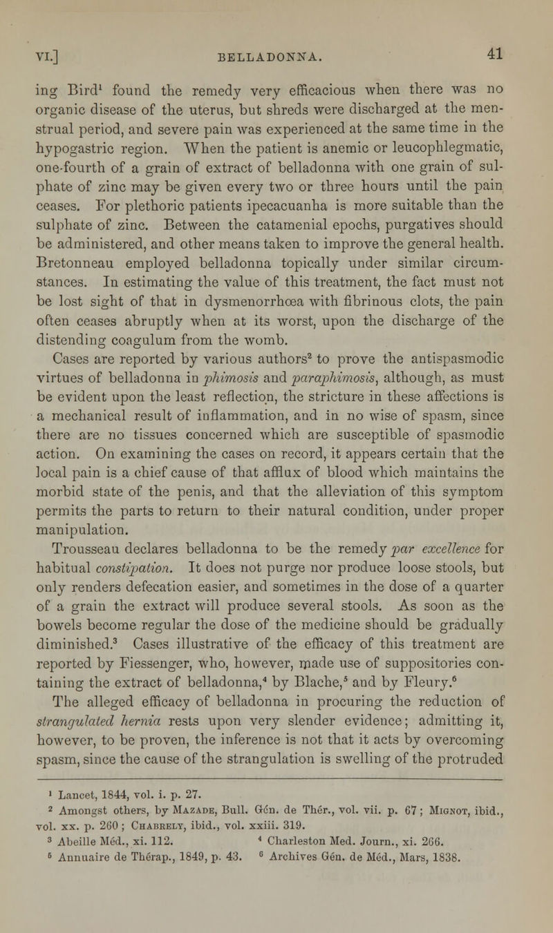 ing Bird1 found the remedy very efficacious when there was no organic disease of the uterus, but shreds were discharged at the men- strual period, and severe pain was experienced at the same time in the hypogastric region. When the patient is anemic or leucophlegmatic, one-fourth of a grain of extract of belladonna with one grain of sul- phate of zinc may be given every two or three hours until the pain ceases. For plethoric patients ipecacuanha is more suitable than the sulphate of zinc. Between the catamenial epochs, purgatives should be administered, and other means taken to improve the general health. Bretonneau employed belladonna topically under similar circum- stances. In estimating the value of this treatment, the fact must not be lost sight of that in dysmenorrhoea with fibrinous clots, the pain often ceases abruptly when at its worst, upon the discharge of the distending coagulum from the womb. Cases are reported by various authors2 to prove the antispasmodic virtues of belladonna in phimosis and paraphimosis, although, as must be evident upon the least reflection, the stricture in these affections is a mechanical result of inflammation, and in no wise of spasm, since there are no tissues concerned which are susceptible of spasmodic action. On examining the cases on record, it appears certain that the local pain is a chief cause of that afflux of blood which maintains the morbid state of the penis, and that the alleviation of this symptom permits the parts to return to their natural condition, under proper manipulation. Trousseau declares belladonna to be the remedy par excellence for habitual constipation. It does not purge nor produce loose stools, but only renders defecation easier, and sometimes in the dose of a quarter of a grain the extract will produce several stools. As soon as the bowels become regular the dose of the medicine should be gradually diminished.3 Cases illustrative of the efficacy of this treatment are reported by Fiessenger, who, however, made use of suppositories con- taining the extract of belladonna,4 by Blache,5 and by Fleury.6 The alleged efficacy of belladonna in procuring the reduction of strangulated hernia rests upon very slender evidence; admitting it, however, to be proven, the inference is not that it acts by overcoming spasm, since the cause of the strangulation is swelling of the protruded 1 Lancet, 1844, vol. i. p. 27. 2 Amongst others, by Mazade, Bull. GCn. de Ther., vol. vii. p. 67 ; Mignot, ibid., vol. xx. p. 260 ; Chabrely, ibid., vol. xxiii. 319. 3 Abeille Med., xi. 112. * Charleston Med. Journ., xi. 266. 6 Annuaire de Therap., 1849, p. 43. G Archives Gen. de Med., Mars, 1838.