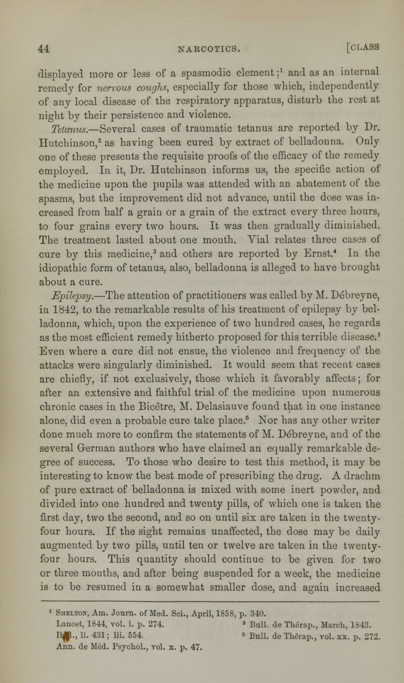 displayed more or less of a spasmodic element -,1 and as an internal remedy for nervous coughs, especially for those which, independently of any local disease of the respiratory apparatus, disturb the rest at night by their persistence and violence. Tetanus.—Several cases of traumatic tetanus are reported by Dr. Hutchinson,2 as having been cured by extract of belladonna. Only one of these presents the requisite proofs of the efficacy of the remedy employed. In it, Dr. Hutchinson informs us, the specific action of the medicine upon the pupils was attended with an abatement of the spasms, but the improvement did not advance, until the dose was in- creased from half a grain or a grain of the extract every three hours, to four grains every two hours. It was then gradually diminished. The treatment lasted about one month. Vial relates three cases of cure by this medicine,3 and others are reported by Ernst.4 In the idiopathic form of tetanus, also, belladonna is alleged to have brought about a cure. Epilepsy.—The attention of practitioners was called by M. D^breyne, in 1842, to the remarkable results of his treatment of epilepsy by bel- ladonna, which, upon the experience of two hundred cases, he regards as the most efficient remedy hitherto proposed for this terrible disease.5 Even where a cure did not ensue, the violence and frequency of the attacks were singularly diminished. It would seem that recent cases are chiefly, if not exclusively, those which it favorably affects; for after an extensive and faithful trial of the medicine upon numerous chronic cases in the Bicetre, M. Delasiauve found that in one instance alone, did even a probable cure take place.6 Nor has any other writer done much more to confirm the statements of M. D^breyne, and of the several German authors who have claimed an equally remarkable de- gree of success. To those who desire to test this method, it may be interesting to know the best mode of prescribing the drug. A drachm of pure extract of belladonna is mixed with some inert powder, and divided into one hundred and twenty pills, of which one is taken the first day, two the second, and so on until six are taken in the twenty- four hours. If the sight remains unaffected, the dose may be daily augmented by two pills, until ten or twelve are taken in the twenty- four hours. This quantity should continue to be given for two or three months, and after being suspended for a week, the medicine is to be resumed in a somewhat smaller dose, and again increased 1 Shelton, Am. Journ. of Med. Sci., April, 1858, p. 340. Lancet, 1844, vol. i. p. 274. 3 Bull, de Therap., March, 1843. 11^., li. 431; lii. 554. s BulL de Therap., vol. xx. p. 272. Ann. de Med. Psychol., vol. x. p. 47.