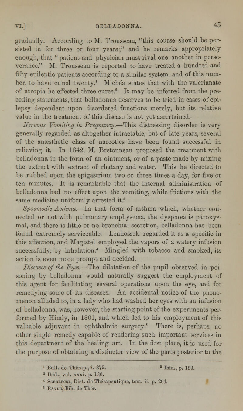 gradually. According to M. Trousseau, this course should be per- sisted in for three or four years; and he remarks appropriately enough, that  patient and physician must rival one another in perse- verance. M. Trousseau is reported to have treated a hundred and fifty epileptic patients according to a similar system, and of this num- ber, to have cured twenty.J Michea states that with the valerianate of atropia he effected three cures.2 It may be inferred from the pre- ceding statements, that belladonna deserves to be tried in cases of epi- lepsy dependent upon disordered functions merely, but its relative value in the treatment of this disease is not yet ascertained. Nervous Vomiting in Pregnancy.—This distressing disorder is very generally regarded as altogether intractable, but of late years, several of the anaesthetic class of narcotics have been found successful in relieving it. In 1842, M. Bretonneau proposed the treatment with belladonna in the form of an ointment, or of a paste made by mixing the extract with extract of rhatany and water. This he directed to be rubbed upon the epigastrium two or three times a day, for five or ten minutes. It is remarkable that the internal administration of belladonna had no effect upon the vomiting, while frictions with the same medicine uniformly arrested it.3 Spasmodic Asthma.—In that form of asthma which, whether con- nected or not with pulmonary emphysema, the dyspnoea is paroxys- mal, and there is little or no bronchial secretion, belladonna has been found extremely serviceable. Lenhossek regarded it as a specific in this affection, and Magistel employed the vapors of a watery infusion successfully, by inhalation.4 Mingled with tobacco and smoked, its action is even more prompt and decided. Diseases of the Eyes.—The dilatation of the pupil observed in poi- soning by belladonna would naturally suggest the employment of this agent for facilitating several operations upon the eye, and for remedying some of its diseases. An accidental notice of the pheno- menon alluded to, in a lady who had washed her eyes with an infusion of belladonna, was, however, the starting point of the experiments per- formed by Himly, in 1801, and which led to his employment of this valuable adjuvant in ophthalmic surgery.5 There is, perhaps, no other single remedy capable of rendering such important services in this department of the healing art. In the first place, it is used for the purpose of obtaining a distincter view of the parts posterior to the 1 Bull, de Therap.,4. 375. 2 Ibid., p. 193. 3 Ibid., vol. xxxi. p. 130. 4 Szerlecki, Diet, de Therapeutique, torn. ii. p. 204. 5 Bayle, Bib. de Ther.