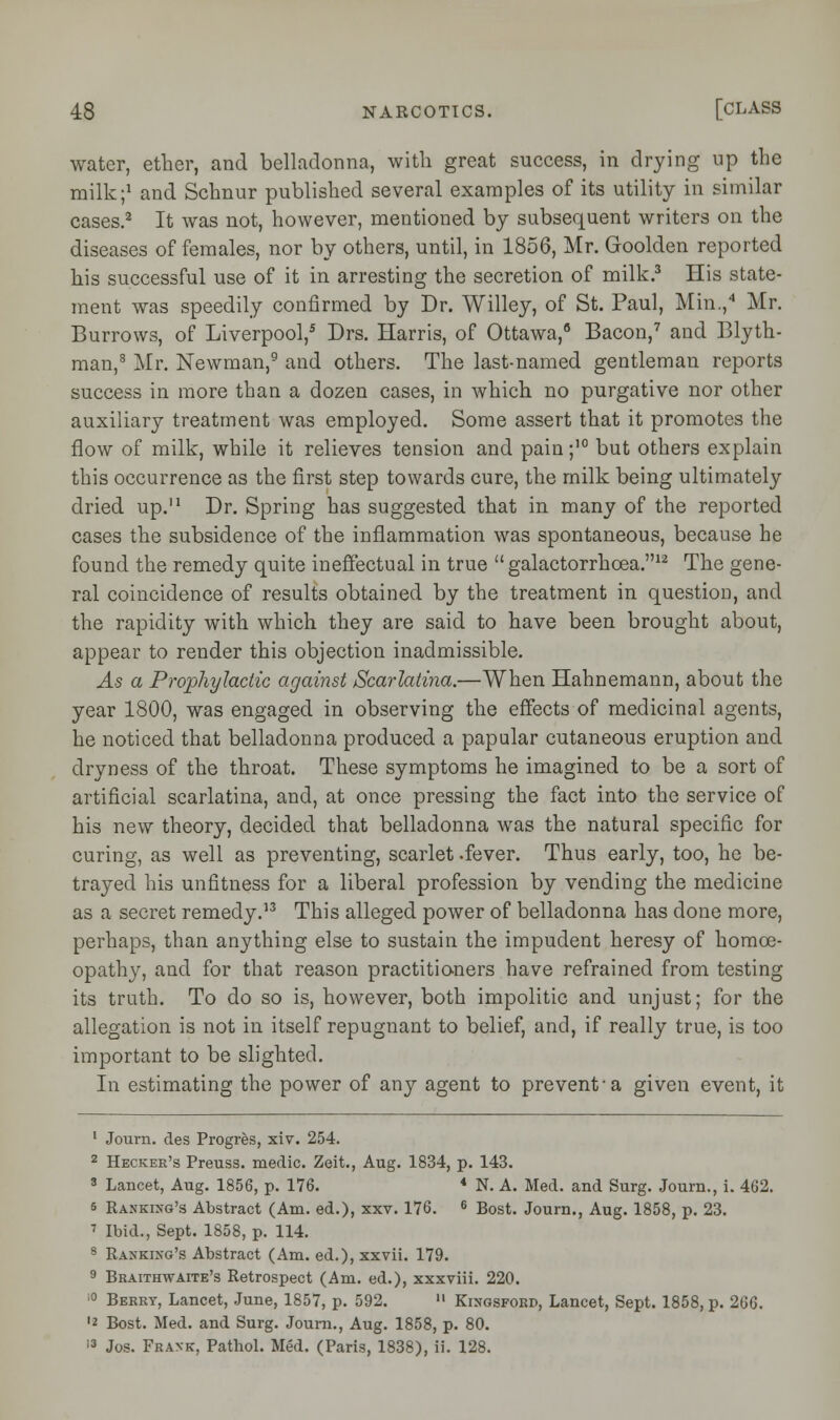 water, ether, and belladonna, with great success, in drying up the milk;1 and Schnur published several examples of its utility in similar cases.2 It was not, however, mentioned by subsequent writers on the diseases of females, nor by others, until, in 1856, Mr. Goolden reported his successful use of it in arresting the secretion of milk.3 His state- ment was speedily confirmed by Dr. Willey, of St. Paul, Min.,4 Mr. Burrows, of Liverpool,5 Drs. Harris, of Ottawa,6 Bacon,7 and Blyth- man,8 Mr. Newman,9 and others. The last-named gentleman reports success in more than a dozen cases, in which no purgative nor other auxiliary treatment was employed. Some assert that it promotes the flow of milk, while it relieves tension and pain ;10 but others explain this occurrence as the first step towards cure, the milk being ultimately dried up.11 Dr. Spring has suggested that in many of the reported cases the subsidence of the inflammation was spontaneous, because he found the remedy quite ineffectual in true  galactorrhcea.12 The gene- ral coincidence of results obtained by the treatment in question, and the rapidity with which they are said to have been brought about, appear to render this objection inadmissible. As a Prophylactic against Scarlatina.—When Hahnemann, about the year 1800, was engaged in observing the effects of medicinal agents, he noticed that belladonna produced a papular cutaneous eruption and dryness of the throat. These symptoms he imagined to be a sort of artificial scarlatina, and, at once pressing the fact into the service of his new theory, decided that belladonna was the natural specific for curing, as well as preventing, scarlet .fever. Thus early, too, he be- trayed his unfitness for a liberal profession by vending the medicine as a secret remedy.13 This alleged power of belladonna has done more, perhaps, than anything else to sustain the impudent heresy of homoe- opathy, and for that reason practitioners have refrained from testing its truth. To do so is, however, both impolitic and unjust; for the allegation is not in itself repugnant to belief, and, if really true, is too important to be slighted. In estimating the power of any agent to prevent-a given event, it 1 Journ. des Progres, xiv. 254. 2 Hecker's Preuss. medic. Zeit., Aug. 1834, p. 143. 3 Lancet, Aug. 1856, p. 176. « N. A. Med. and Surg. Journ., i. 462. s Rankixg's Abstract (Am. ed.), xxv. 176. 6 Bost. Journ., Aug. 1858, p. 23. 7 Ibid., Sept. 1858, p. 114. 8 Raxkixg's Abstract (Am. ed.), xxvii. 179. 9 Braithwaite's Retrospect (Am. ed.), xxxviii. 220. 10 Berry, Lancet, June, 1857, p. 592.  Kingsford, Lancet, Sept. 1858, p. 266. ■2 Bost. Med. and Surg. Journ., Aug. 1858, p. 80. 13 Jos. Frank, Patbol. Med. (Paris, 1838), ii. 128.