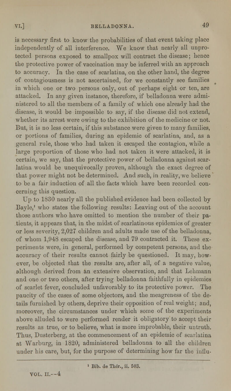 is necessary first to know the probabilities of that event taking place independently of all interference. We know that nearly all unpro- tected persons exposed to smallpox will contract the disease; hence the protective power of vaccination may be inferred with an approach to accuracy. In the case of scarlatina, on the other hand, the degree of contagiousness is not ascertained, for we constantly see families in which one or two persons only, out of perhaps eight or ten, are attacked. In any given instance, therefore, if belladonna were admi- nistered to all the members of a family of which one already had the disease, it would be impossible to say, if the disease did not extend, whether its arrest were owing to the exhibition of the medicine or not. But, it is no less certain, if this substance were given to many families, or portions of families, during an epidemic of scarlatina, and, as a general rule, those who had taken it escaped the contagion, while a large proportion of those who had not taken it were attacked, it is certain, we say, that the protective power of belladonna against scar- latina would be unequivocally proven, although the exact degree of that power might not be determined. And such, in reality, we believe to be a fair induction of all the facts which have been recorded con- cerning this question. Up to 1830 nearly all the published evidence had been collected by Bayle,1 who states the following results: Leaving out of the account those authors who have omitted to mention the number of their pa- tients, it appears that, in the midst of scarlatinous epidemics of greater or less severity, 2,027 children and adults made use of the belladonna, of whom 1,948 escaped the disease, and 79 contracted it. These ex- periments were, in general, performed by competent persons, and the accuracy of their results cannot fairly be questioned. It may, how- ever, be objected that the results are, after all, of a negative value, although derived from an extensive observation, and that Lehmann and one or two others, after trying belladonna faithfully in epidemics of scarlet fever, concluded unfavorably to its protective power. The paucity of the cases of some objectors, and the meagreness of the de- tails furnished by others, deprive their opposition of real weight; and, moreover, the circumstances under which some of the experiments above alluded to were performed render it obligatory to accept their results as true, or to believe, what is more improbable, their untruth. Thus, Dusterberg, at the commencement of an epidemic of scarlatina at Warburg, in 1820, administered belladonna to all the children under his care, but, for the purpose of determining how far the influ- 1 Bib. de Ther., ii. 503. VOL. II.-—±