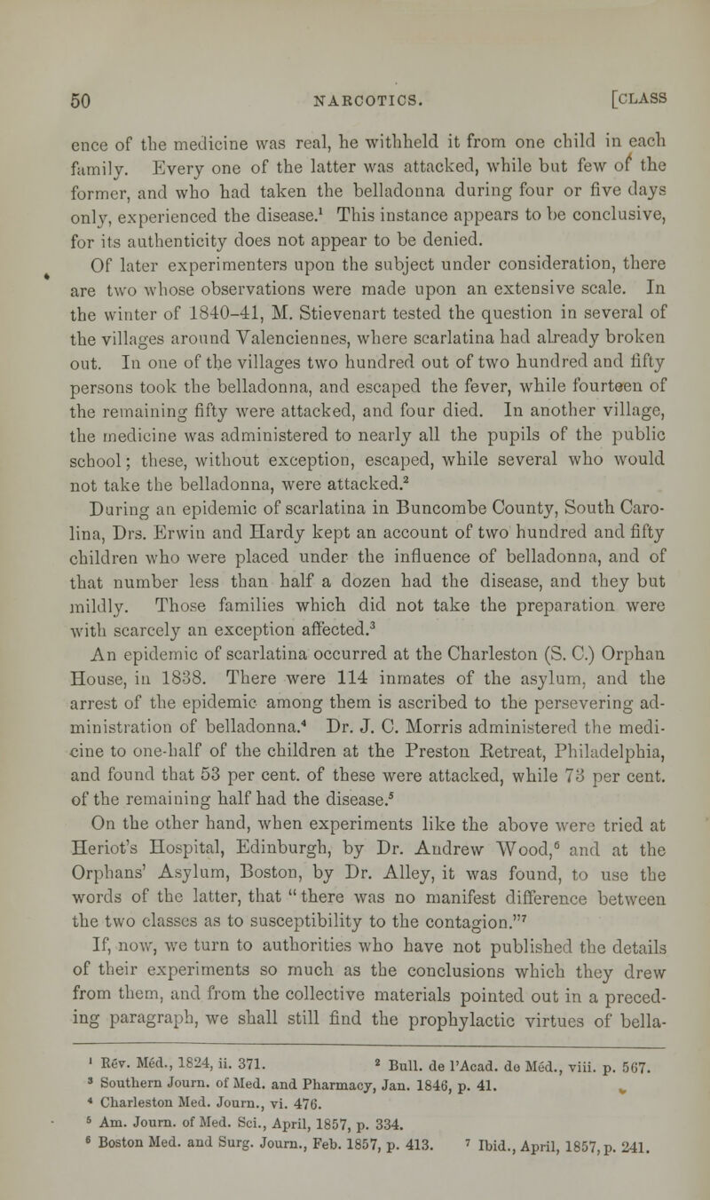 ence of the medicine was real, he withheld it from one child in each family. Every one of the latter was attacked, while but few of the former, and who had taken the belladonna during four or five days only, experienced the disease.1 This instance appears to be conclusive, for its authenticity does not appear to be denied. Of later experimenters upon the subject under consideration, there are two whose observations were made upon an extensive scale. In the winter of 1840-41, M. Stievenart tested the question in several of the villages around Valenciennes, where scarlatina had already broken out. In one of the villages two hundred out of two hundred and fifty persons took the belladonna, and escaped the fever, while fourteen of the remaining fifty were attacked, and four died. In another village, the medicine was administered to nearly all the pupils of the public school; these, without exception, escaped, while several who would not take the belladonna, were attacked.2 During an epidemic of scarlatina in Buncombe County, South Caro- lina, Drs. Erwin and Hardy kept an account of two hundred and fifty children who were placed under the influence of belladonna, and of that number less than half a dozen had the disease, and they but mildly. Those families which did not take the preparation were with scarcely an exception affected.3 An epidemic of scarlatina occurred at the Charleston (S. C.) Orphan House, in 1838. There were 114 inmates of the asylum, and the arrest of the epidemic among them is ascribed to the persevering ad- ministration of belladonna.4 Dr. J. C. Morris administered the medi- cine to one-half of the children at the Preston Retreat, Philadelphia, and found that 53 per cent, of these were attacked, while 73 per cent, of the remaining half had the disease.5 On the other hand, when experiments like the above were tried at Heriot's Hospital, Edinburgh, by Dr. Andrew Wood,6 and at the Orphans' Asylum, Boston, by Dr. Alley, it was found, to use the words of the latter, that  there was no manifest difference between the two classes as to susceptibility to the contagion.7 If, now, we turn to authorities who have not published the details of their experiments so much as the conclusions which they drew from them, and from the collective materials pointed out in a preced- ing paragraph, we shall still find the prophylactic virtues of bella- ' Rev. Med., 1824, ii. 371. « Bull, de l'Acad. de Med., viii. p. 567. 3 Southern Journ. of Med. and Pharmacy, Jan. 1846, p. 41. 4 Charleston Med. Journ., vi. 476. 5 Am. Journ. of Med. ScL, April, 1857, p. 334. • Boston Med. and Surg. Journ., Feh. 1857, p. 413. 7 Ibid., April, 1857, p. 241.