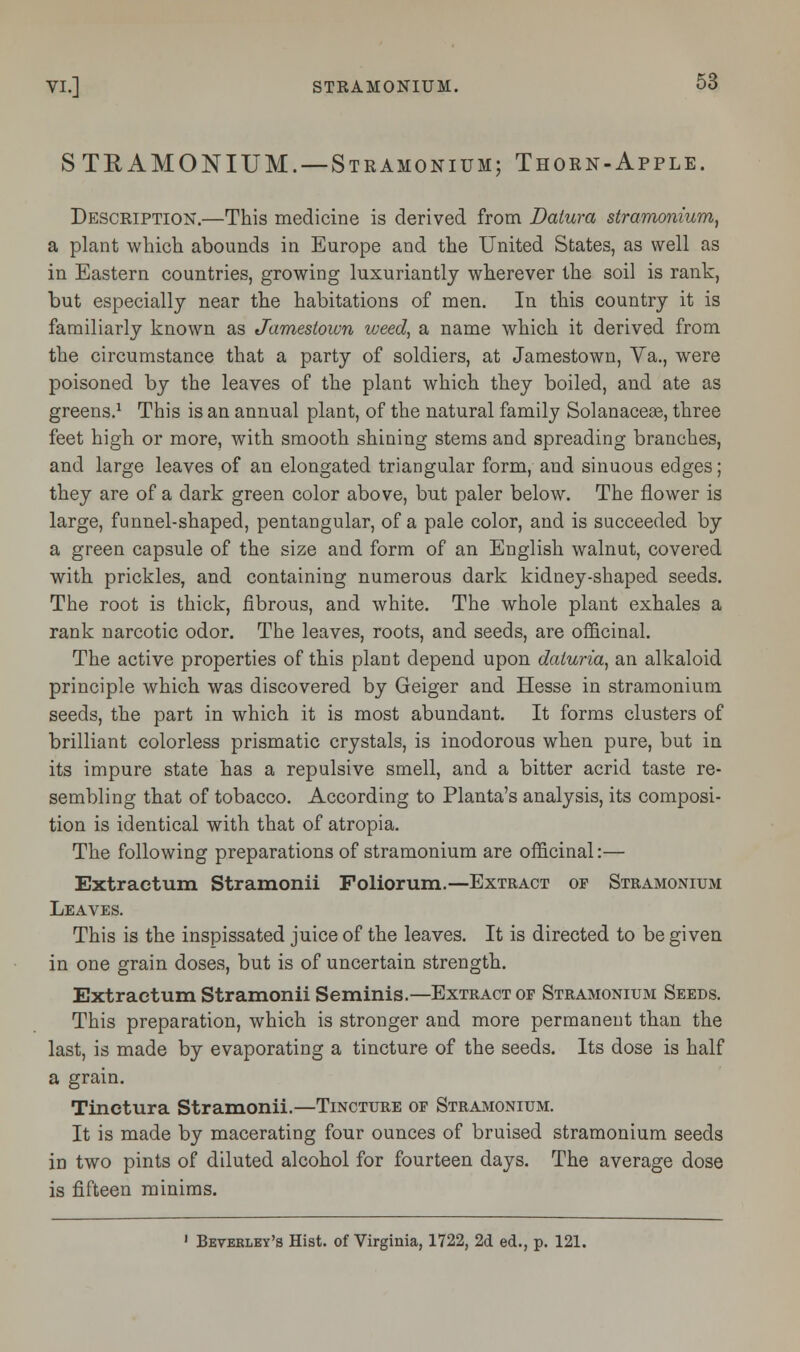 STRAMONIUM.—Stramonium; Thorn-Apple. Description.—This medicine is derived from Datura stramonium, a plant which, abounds in Europe and the United States, as well as in Eastern countries, growing luxuriantly wherever the soil is rank, but especially near the habitations of men. In this country it is familiarly known as Jamestown weed, a name which it derived from the circumstance that a party of soldiers, at Jamestown, Va., were poisoned by the leaves of the plant which they boiled, and ate as greens.1 This is an annual plant, of the natural family Solanacese, three feet high or more, with smooth shining stems and spreading branches, and large leaves of an elongated triangular form, and sinuous edges; they are of a dark green color above, but paler below. The flower is large, funnel-shaped, pentangular, of a pale color, and is succeeded by a green capsule of the size and form of an English walnut, covered with prickles, and containing numerous dark kidney-shaped seeds. The root is thick, fibrous, and white. The whole plant exhales a rank narcotic odor. The leaves, roots, and seeds, are officinal. The active properties of this plant depend upon daturia, an alkaloid principle which was discovered by Geiger and Hesse in stramonium seeds, the part in which it is most abundant. It forms clusters of brilliant colorless prismatic crystals, is inodorous when pure, but in its impure state has a repulsive smell, and a bitter acrid taste re- sembling that of tobacco. According to Planta's analysis, its composi- tion is identical with that of atropia. The following preparations of stramonium are officinal:— Extractum Stramonii Foliorum.—Extract of Stramonium Leaves. This is the inspissated juice of the leaves. It is directed to be given in one grain doses, but is of uncertain strength. Extractum Stramonii Seminis.—Extract of Stramonium Seeds. This preparation, which is stronger and more permanent than the last, is made by evaporating a tincture of the seeds. Its dose is half a grain. Tinctura Stramonii.—Tincture of Stramonium. It is made by macerating four ounces of bruised stramonium seeds in two pints of diluted alcohol for fourteen days. The average dose is fifteen minims. 1 Beverley's Hist, of Virginia, 1722, 2d ed., p. 121.