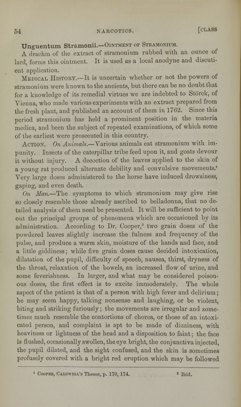 Unguentum Stramonii.—Ointment of Stramonium. A drachm of the extract of stramonium rubbed with an ounce of lard, forms this ointment. It is used as a local anodyne and discuti- ent application. Medical History.—It is uncertain whether or not the powers of stramonium were known to the ancients, but there can be no doubt that for a knowledge of its remedial virtues we are indebted to Storck, of Vienna, who made various experiments with an extract prepared from the fresh plant, and published an account of them in 1762. Since this period stramonium has held a prominent position in the materia medica, and been the subject of repeated examinations, of which some of the earliest were prosecuted in this country. Action. On Animals.—Various animals eat stramonium with im- punity. Insects of the caterpillar tribe feed upon it, and goats devour it without injury. A decoction of the leaves applied to the skin of a young rat produced alternate debility and convulsive movements.1 Very large doses administered to the horse have induced drowsiness, gaping, and even death. On Man.—The symptoms to which stramonium may give rise so closely resemble those already ascribed to belladonna, that no de- tailed analysis of them need be presented. It will be sufficient to point out the principal groups of phenomena which are occasioned by its administration. According to Dr. Cooper,2 two grain doses of the powdered leaves slightly increase the fulness and frequency of the pulse, and produce a warm skin, moisture of the hands and face, and a little giddiness; while five grain doses cause decided intoxication, dilatation of the pupil, difficulty of speech, nausea, thirst, dryness of the throat, relaxation of the bowels, an increased flow of urine, and some feverishness. In larger, and what may be considered poison- ous doses, the first effect is to excite immoderately. The whole aspect of the patient is that of a person with high fever and delirium; he may seem happy, talking nonsense and laughing, or be violent, biting and striking furiously; the movements are irregular and some- times much resemble the contortions of chorea, or those of an intoxi- cated person, and complaint is apt to be made of dizziness, with heaviness or lightness of the head and a disposition to faint; the face is flushed, occasionally swollen, the eye bright, the conjunctiva injected, the pupil dilated, and the sight confused, and the skin is sometimes profusely covered with a bright red eruption which may be followed 1 Cooper, Caldwell's Theses, p. 170,174. z Ibid.