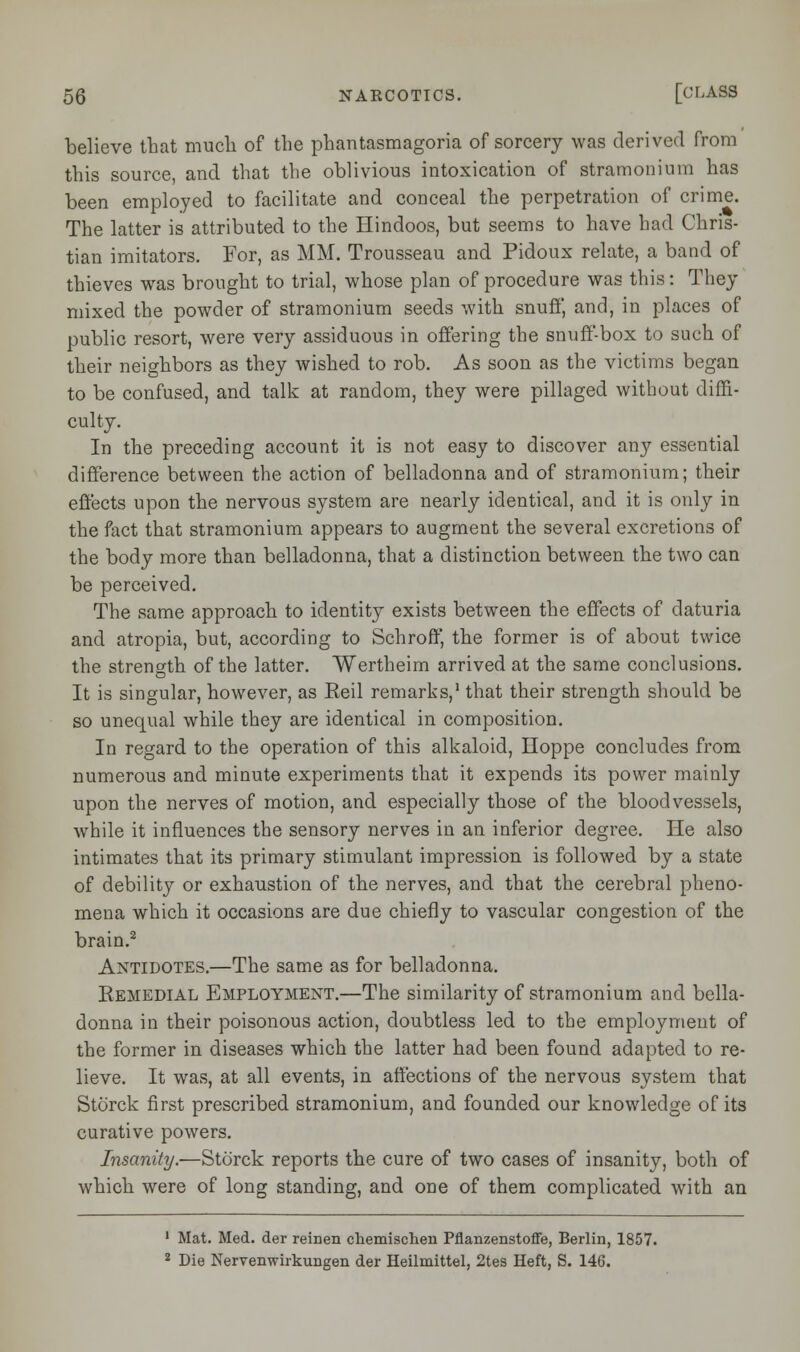 believe that much of the phantasmagoria of sorcery was derived from this source, and that the oblivious intoxication of stramonium has been employed to facilitate and conceal the perpetration of crime. The latter is attributed to the Hindoos, but seems to have had Chris- tian imitators. For, as MM. Trousseau and Pidoux relate, a band of thieves was brought to trial, whose plan of procedure was this: They mixed the powder of stramonium seeds with snuff, and, in places of public resort, were very assiduous in offering the snuff-box to such of their neighbors as they wished to rob. As soon as the victims began to be confused, and talk at random, they were pillaged without diffi- culty. In the preceding account it is not easy to discover any essential difference between the action of belladonna and of stramonium; their effects upon the nervous system are nearly identical, and it is only in the fact that stramonium appears to augment the several excretions of the body more than belladonna, that a distinction between the two can be perceived. The same approach to identity exists between the effects of daturia and atropia, but, according to Schroff, the former is of about twice the strength of the latter. Wertheim arrived at the same conclusions. It is singular, however, as Eeil remarks,1 that their strength should be so unequal while they are identical in composition. In regard to the operation of this alkaloid, Hoppe concludes from numerous and minute experiments that it expends its power mainly upon the nerves of motion, and especially those of the bloodvessels, while it influences the sensory nerves in an inferior degree. He also intimates that its primary stimulant impression is followed by a state of debility or exhaustion of the nerves, and that the cerebral pheno- mena which it occasions are due chiefly to vascular congestion of the brain.2 Antidotes.—The same as for belladonna. Kemedial Employment.—The similarity of stramonium and bella- donna in their poisonous action, doubtless led to the employment of the former in diseases which the latter had been found adapted to re- lieve. It was, at all events, in affections of the nervous system that Storck first prescribed stramonium, and founded our knowledge of its curative powers. Insanity.—Storck reports the cure of two cases of insanity, both of which were of long standing, and one of them complicated with an 1 Mat. Med. der reinen chemischen Pflanzenstoffe, Berlin, 1857. 2 Die Nervenwirkungen der Heilmittel, 2tes Heft, S. 146.